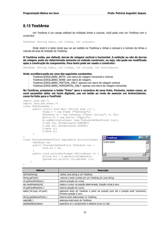 Programação Básica em Java Profa. Patrícia Augustin Jaques
77
8.15 TextArea
Um TextArea é um campo editável de múltiplas linhas e colunas. Você pode criar um TextArea com o
construtor:
TextArea (String texto, int linhas, int colunas);
Onde texto é o texto inicial que vai ser exibido no TextArea e linhas e colunas é o número de linhas e
colunas da área de exibição do TextArea.
O TextArea exibe, por default, barras de rolagem vertical e horizontal. A exibição ou não de barras
de rolagem pode ser determinada somente no método construtor, ou seja, não pode ser modificada
após a construção do componente. Para tanto pode ser usado o construtor:
TextArea (String texto, int linhas, int colunas, int scrollbars);
Onde scrollbars pode ser uma das seguintes constantes:
TextArea.SCROLLBARS_BOTH: com barra de rolagem horizontal e vertical.
TextArea.SCROLLBARS_NONE: sem barra de rolagem.
TextArea.SCROLLBARS_VERTICAL_ONLY: apenas com barra de rolagem vertical.
TextArea.SCROLLBARS_HORIZONTAL_ONLY: apenas com barra de rolagem horizontal.
No TextArea, pressionar o botão “Enter” gera o caractere de nova linha. Portanto, nestes casos, se
você necessitar obter um texto digitado, use um botão ao invés de associar um ActionListener,
como foi feito para o TextField.
import java.awt.*;
import java.awt.event.*;
class TextAreaDemo {
public static void main (String args []) {
Frame f = new Frame ("TextArea");
TextArea ta = new TextArea ("Texto Inicial", 4, 30);
Button b1 = new Button ("Apply");
b1.addActionListener (new TratadorDeTextField (ta));
f.add (ta, BorderLayout.CENTER);
f.add (b1, BorderLayout.SOUTH);
f.pack ();
f.show ();
}
}
class TratadorDeTextField implements ActionListener {
TextArea ta;
public TratadorDeTextField (TextArea ta) {
this.ta = ta;
}
public void actionPerformed (ActionEvent e) {
String str = e.getActionCommand();
System.out.println (ta.getText ());
}
}
Método Descrição
setText(String) atribui uma string a um TextArea.
String getText() retorna o texto contido em um TextArea em uma String.
int getCaretPosition( ) retorna posição do cursor.
set caretPosition(int) coloca o cursor na posição determinada. Posição inicial é zero.
int getCaretPosition( ) retorna posição do cursor.
select (int posI, int posF) seleciona texto do TextArea a partir da posição posI até a posição posF (exclusive).
Primeira posição é zero.
String getSelectedText( ) retorna texto selecionado no TextArea.
selectAll( ) seleciona todo texto do TextArea.
setEditable(boolean) especifica se o componente é editável (true) ou não.
 