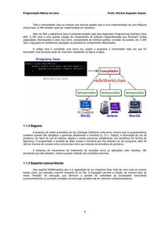 Programação Básica em Java Profa. Patrícia Augustin Jaques
8
Todo o interpretador Java ou browser que execute applets Java é uma implementação de uma Máquina
Virtual Java. A JVM também pode ser implementada em hardware.
Além da JVM, a plataforma Java é composta também pela Java Application Programming Interface (Java
API). A API Java é uma grande coleção de componentes de software disponibilizados que fornecem muitas
capacidades interessantes e úteis, tais como, componentes de interface gráfica, conexão via sockets, etc. A API
Java é agrupada em bibliotecas (packages ou pacotes) de componentes relacionados.
O código Java é compilado uma única vez, porém o programa é interpretado toda vez que for
executado. Esse processo pode ser mais bem visualizado na figura a seguir.
1.1.4 Segura:
A presença de coleta automática de lixo (Garbage Collection) evita erros comuns que os programadores
cometem quando são obrigados a gerenciar diretamente a memória (C, C++, Pascal). A eliminação do uso de
ponteiros, em favor do uso de vetores, objetos e outras estruturas substitutivas, traz benefícios em termos de
segurança. O programador é proibido de obter acesso à memória que não pertence ao seu programa, além de
não ter chances de cometer erros comuns tais como uso indevido de aritmética de ponteiros.
A presença de mecanismos de tratamento de exceções torna as aplicações mais robustas, não
permitindo que elas abortem, mesmo quando rodando sob condições anormais.
1.1.5 Suporta concorrência:
Java suporta Multithreading que é a capacidade de um programa fazer mais de uma coisa ao mesmo
tempo como, por exemplo, imprimir enquanto lê um fax. A linguagem permite a criação, de maneira fácil, de
vários “threads” de execução, que eliminam o período de inatividade do processador executando
concorrentemente ou tomando vantagem da execução paralela real em sistemas multiprocessadores.
 