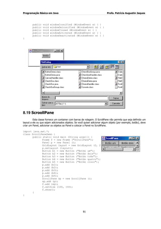 Programação Básica em Java Profa. Patrícia Augustin Jaques
81
public void windowIconified (WindowEvent e) { }
public void windowDeiconified (WindowEvent e) { }
public void windowClosed (WindowEvent e) { }
public void windowActivated (WindowEvent e) { }
public void windowDeactivated (WindowEvent e) { }
}
8.19 ScroollPane
Esta classe fornece um container com barras de rolagem. O ScrollPane não permita que seja definido um
layout a ele ou que sejam adicionados objetos. Se você quiser adicionar algum objeto (por exemplo, botão), deve
criar um Panel, adicionar os objetos ao Panel e colocar o Panel no ScrollPane.
import java.awt.*;
class ScrollPaneDemo {
public static void main (String args[]) {
Frame f = new Frame ("ScrollPane");
Panel p = new Panel ();
GridLayout layout = new GridLayout (2, 2);
p.setLayout (layout);
Button b1 = new Button ("Botão um");
Button b2 = new Button ("Botão dois");
Button b3 = new Button ("Botão três");
Button b4 = new Button ("Botão quatro");
Button b5 = new Button ("Botão cinco");
p.add (b1);
p.add (b2);
p.add (b3);
p.add (b4);
p.add (b5);
ScrollPane sp = new ScrollPane ();
sp.add (p);
f.add (sp);
f.setSize (100, 100);
f.show();
}
}
 