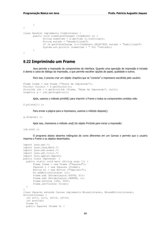 Programação Básica em Java Profa. Patrícia Augustin Jaques
84
}
}
class Handler implements ItemListener {
public void itemStateChanged (ItemEvent e) {
String nomeItem = e.getItem ().toString();
String estado = "desabilitado";
if (e.getStateChange ()==ItemEvent.SELECTED) estado = "habilitado";
System.out.println (nomeItem + " foi "+estado);
}
}
8.22 Imprimindo um Frame
Java permite a impressão de componentes de interface. Quando uma operação de impressão é iniciada
é aberta a caixa de diálogo da impressão, o que permite escolher opções de papel, qualidade e outros.
Para isso, é preciso criar um objeto Graphics que se “conecta” a impressora escolhida pelo usuário.
Frame frame = new Frame (“Teste de Impressão”);
Toolkit toolkit = f.getToolkit();
PrintJob job = t.getPrintJob (frame, “Nome da Impressão”, null);
Graphics g = job.getGraphics();
Após, usamos o método printAll() para imprimir o Frame e todos os componentes contidos nele.
f.printAll( );
Para enviar a página para a impressora, usamos o método dispose():
g.dispose( );
Após isso, chamamos o método end() do objeto PrintJob para iniciar a impressão:
job.end( );
O programa abaixo desenha retângulos de cores diferentes em um Canvas e permite que o usuário
imprima o Frame e os objetos desenhados.
import java.awt.*;
import java.lang.Math.*;
import java.awt.event.*;
import java.awt.Color.*;
import java.applet.Applet;
public class Impressao {
public static void main (String args []) {
Frame frame = new Frame ("Squares");
Squares c = new Squares (frame);
Button b1 = new Button ("Imprimir");
b1.addActionListener (c);
frame.add (BorderLayout.SOUTH, b1);
frame.add (BorderLayout.CENTER, c);
frame.setSize (300, 300);
frame.setVisible (true);
}
}
class Squares extends Canvas implements MouseListener, MouseMotionListener,
ActionListener {
int xi=1, yi=1, xf=10, yf=10;
int posicao;
Frame f;
public Squares (Frame f) {
 