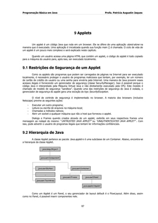 Programação Básica em Java Profa. Patrícia Augustin Jaques
87
9 Applets
Um applet é um código Java que roda em um browser. Ele se difere de uma aplicação stand-alone na
maneira que é executado. Uma aplicação é inicializada quando sua função main () é chamada. O ciclo de vida de
um applet é um pouco mais complexo e será explicado neste capítulo.
Quando um usuário acessa uma página HTML que contém um applet, o código do applet é todo copiado
para a máquina do usuário para, após isso, ser executado localmente.
9.1 Restrições de Segurança de um Applet
Como os applets são programas que podem ser carregados de páginas na Internet para ser executado
localmente, é necessário proteger o usuário de programas maliciosos que tentam, por exemplo, ler um número
de cartão de crédito do usuário ou uma senha para enviá-la pela Internet. Uma maneira de Java prevenir esses
acessos ilegais é fornecendo um gerenciador de segurança (classe SecurityManager). Isso é possível porque o
código Java é interpretado pela Máquina Virtual Java e não diretamente executado pela CPU. Este modelo é
chamado de modelo de segurança “sandbox”. Quando uma das restrições de segurança do Java é violada, o
gerenciador de segurança do applet gera uma exceção do tipo SecurityException.
O nível de controle de segurança é implementado no browser. A maioria dos browsers (inclusive
Netscape) previne as seguintes ações:
Executar um outro programa;
Leitura ou escrita de arquivos na máquina local;
Chamadas a métodos nativos;
Abrir um socket a qualquer máquina que não a host que forneceu o applet.
Dialogs e Frames quando criados através de um applet, exibirão em seus respectivos frames uma
mensagem ao rodapé do mesmo: “UNTRUSTED JAVA APPLET” ou “UNAUTHENTICATED JAVA APPLET” . Com
isso, pode advertir o usuário de programas ilegais que tentam ler informações confidenciais.
9.2 Hierarquia de Java
A classe Applet pertence ao pacote Java.applet e é uma subclasse de um Container. Abaixo, encontra-se
a hierarquia da classe Applet.
java.awt.Button
...
java.awt.TextArea
java.awt.Frame
java.applet.Applet
java.awt.Panel
java.awt.Container
java.awt.Component
java.lang.Object
Como um Applet é um Panel, o seu gerenciador de layout default é o FlowLayout. Além disso, assim
como no Panel, é possível inserir componentes nele.
 
