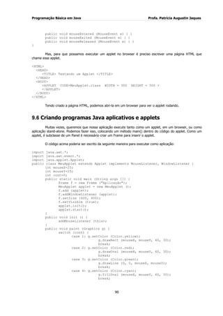 Programação Básica em Java Profa. Patrícia Augustin Jaques
90
public void mouseEntered (MouseEvent e) { }
public void mouseExited (MouseEvent e) { }
public void mouseReleased (MouseEvent e) { }
}
Mas, para que possamos executar um applet no browser é preciso escrever uma página HTML que
chame esse applet.
<HTML>
<HEAD>
<TITLE> Testando um Applet </TITLE>
</HEAD>
<BODY>
<APPLET CODE=MeuApplet.class WIDTH = 300 HEIGHT = 300 >
</APPLET>
</BODY>
</HTML>
Tendo criado a página HTML, podemos abri-la em um browser para ver o applet rodando.
9.6 Criando programas Java aplicativos e applets
Muitas vezes, queremos que nossa aplicação execute tanto como um applet, em um browser, ou como
aplicação stand-alone. Podemos fazer isso, colocando um método main() dentro do código do applet. Como um
applet, é subclasse de um Panel é necessário criar um Frame para inserir o applet.
O código acima poderia ser escrito da seguinte maneira para executar como aplicação:
import java.awt.*;
import java.awt.event.*;
import java.applet.Applet;
public class MeuApplet extends Applet implements MouseListener, WindowListener {
int mouseX=25;
int mouseY=25;
int cont=0;
public static void main (String args []) {
Frame f = new Frame ("Aplicação");
MeuApplet applet = new MeuApplet ();
f.add (applet);
f.addWindowListener (applet);
f.setSize (400, 400);
f.setVisible (true);
applet.init();
applet.start();
}
public void init () {
addMouseListener (this);
}
public void paint (Graphics g) {
switch (cont) {
case 1: g.setColor (Color.yellow);
g.drawRect (mouseX, mouseY, 40, 30);
break;
case 2: g.setColor (Color.red);
g.drawOval (mouseX, mouseY, 40, 30);
break;
case 3: g.setColor (Color.green);
g.drawLine (0, 0, mouseX, mouseY);
break;
case 4: g.setColor (Color.cyan);
g.fillOval (mouseX, mouseY, 40, 30);
break;
 