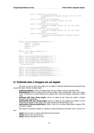 Programação Básica em Java Profa. Patrícia Augustin Jaques
91
case 5: g.setColor (Color.gray);
g.drawRoundRect (mouseX, mouseY, 40, 30, 8, 8);
break;
case 6: g.setColor (Color.magenta);
g.fillRect (mouseX, mouseY, 40, 30);
break;
case 7: g.setColor (Color.black);
g.drawArc (mouseX, mouseY, 40, 30, 120, 300);
break;
case 8: g.setColor (Color.orange);
g.fillArc (mouseX, mouseY, 40, 30, 120, 300);
break;
case 9: g.setColor (Color.blue);
g.drawString ("HelloWorld!", mouseX, mouseY);
cont=0;
}
}
public void mousePressed (MouseEvent e) {
mouseX = e.getX();
mouseY = e.getY();
repaint ();
cont++;
}
public void update (Graphics g) {
paint (g);
}
public void mouseClicked (MouseEvent e) { }
public void mouseEntered (MouseEvent e) { }
public void mouseExited (MouseEvent e) { }
public void mouseReleased (MouseEvent e) { }
public void windowClosing(WindowEvent e) {
System.exit(0);
}
public void windowOpened(WindowEvent e) { }
public void windowIconified(WindowEvent e) { }
public void windowDeiconified(WindowEvent e) { }
public void windowClosed(WindowEvent e) { }
public void windowActivated(WindowEvent e) { }
public void windowDeactivated(WindowEvent e) { }
}
9.7 Exibindo Som e Imagem em um Applet
Para tocar um som ou exibir uma imagem em um applet é necessário aprendermos primeiramente para
que servem alguns métodos da classe Applet:
getDocumentBase(): retorna um objeto do tipo URL que contém a URL do documento HTML.
getCodeBase():retorna um objeto do tipo URL que contém a URL do código Java “.class”. Se o arquivo
“.class” encontra-se no mesmo diretório que a página HTML, estes dois métodos retornarão o mesmo
valor.
getImage (URL base, String target): retorna um objeto do tipo Image que contém a imagem
buscada na URL especificada.
getAudioClip (URL base, String target): retorna um objeto do tipo AudioClip que contém o som de
nome target localizado na URL target. Java aceita arquivos de áudio terminação “.au”.
getParameter (String nomeAtributo): obtém o valor de um atributo especificado na página HTML
que chama o applet.
Além destes é importante ressaltar os métodos da classe AudioClip que permitem tocar e terminar um
som:
loop(): inicia um som e o reinicia automaticamente ao terminar;
start(): toca um som uma única vez;
stop(): finaliza a execução de um som;
 