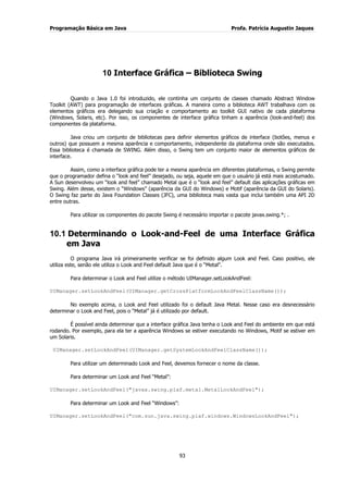Programação Básica em Java Profa. Patrícia Augustin Jaques
93
10 Interface Gráfica – Biblioteca Swing
Quando o Java 1.0 foi introduzido, ele continha um conjunto de classes chamado Abstract Window
Toolkit (AWT) para programação de interfaces gráficas. A maneira como a biblioteca AWT trabalhava com os
elementos gráficos era delegando sua criação e comportamento ao toolkit GUI nativo de cada plataforma
(Windows, Solaris, etc). Por isso, os componentes de interface gráfica tinham a aparência (look-and-feel) dos
componentes da plataforma.
Java criou um conjunto de bibliotecas para definir elementos gráficos de interface (botões, menus e
outros) que possuem a mesma aparência e comportamento, independente da plataforma onde são executados.
Essa biblioteca é chamada de SWING. Além disso, o Swing tem um conjunto maior de elementos gráficos de
interface.
Assim, como a interface gráfica pode ter a mesma aparência em diferentes plataformas, o Swing permite
que o programador defina o “look and feel” desejado, ou seja, aquele em que o usuário já está mais acostumado.
A Sun desenvolveu um “look and feel” chamado Metal que é o “look and feel” default das aplicações gráficas em
Swing. Além desse, existem o “Windows” (aparência da GUI do Windows) e Motif (aparência da GUI do Solaris).
O Swing faz parte do Java Foundation Classes (JFC), uma biblioteca mais vasta que inclui também uma API 2D
entre outras.
Para utilizar os componentes do pacote Swing é necessário importar o pacote javax.swing.*; .
10.1 Determinando o Look-and-Feel de uma Interface Gráfica
em Java
O programa Java irá primeiramente verificar se foi definido algum Look and Feel. Caso positivo, ele
utiliza este, senão ele utiliza o Look and Feel default Java que é o “Metal”.
Para determinar o Look and Feel utilize o método UIManager.setLookAndFeel:
UIManager.setLookAndFeel(UIManager.getCrossPlatformLookAndFeelClassName());
No exemplo acima, o Look and Feel utilizado foi o default Java Metal. Nesse caso era desnecessário
determinar o Look and Feel, pois o “Metal” já é utilizado por default.
É possível ainda determinar que a interface gráfica Java tenha o Look and Feel do ambiente em que está
rodando. Por exemplo, para ela ter a aparência Windows se estiver executando no Windows, Motif se estiver em
um Solaris.
UIManager.setLookAndFeel(UIManager.getSystemLookAndFeelClassName());
Para utilizar um determinado Look and Feel, devemos fornecer o nome da classe.
Para determinar um Look and Feel “Metal”:
UIManager.setLookAndFeel("javax.swing.plaf.metal.MetalLookAndFeel");
Para determinar um Look and Feel “Windows”:
UIManager.setLookAndFeel("com.sun.java.swing.plaf.windows.WindowsLookAndFeel");
 