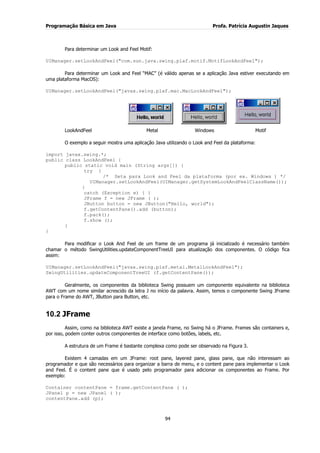 Programação Básica em Java Profa. Patrícia Augustin Jaques
94
Para determinar um Look and Feel Motif:
UIManager.setLookAndFeel("com.sun.java.swing.plaf.motif.MotifLookAndFeel");
Para determinar um Look and Feel “MAC” (é válido apenas se a aplicação Java estiver executando em
uma plataforma MacOS):
UIManager.setLookAndFeel("javax.swing.plaf.mac.MacLookAndFeel");
LookAndFeel Metal Windows Motif
O exemplo a seguir mostra uma aplicação Java utilizando o Look and Feel da plataforma:
import javax.swing.*;
public class LookAndFeel {
public static void main (String args[]) {
try {
/* Seta para Look and Feel da plataforma (por ex. Windows ) */
UIManager.setLookAndFeel(UIManager.getSystemLookAndFeelClassName());
}
catch (Exception e) { }
JFrame f = new JFrame ( );
JButton button = new JButton("Hello, world");
f.getContentPane().add (button);
f.pack();
f.show ();
}
}
Para modificar o Look And Feel de um frame de um programa já inicializado é necessário também
chamar o método SwingUtilities.updateComponentTreeUI para atualização dos componentes. O código fica
assim:
UIManager.setLookAndFeel("javax.swing.plaf.metal.MetalLookAndFeel");
SwingUtilities.updateComponentTreeUI (f.getContentPane());
Geralmente, os componentes da biblioteca Swing possuem um componente equivalente na biblioteca
AWT com um nome similar acrescido da letra J no início da palavra. Assim, temos o componente Swing JFrame
para o Frame do AWT, JButton para Button, etc.
10.2 JFrame
Assim, como na biblioteca AWT existe a janela Frame, no Swing há o JFrame. Frames são containers e,
por isso, podem conter outros componentes de interface como botões, labels, etc.
A estrutura de um Frame é bastante complexa como pode ser observado na Figura 3.
Existem 4 camadas em um JFrame: root pane, layered pane, glass pane, que não interessam ao
programador e que são necessários para organizar a barra de menu, e o content pane para implementar o Look
and Feel. É o content pane que é usado pelo programador para adicionar os componentes ao Frame. Por
exemplo:
Container contentPane = frame.getContentPane ( );
JPanel p = new JPanel ( );
contentPane.add (p);
 