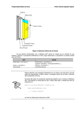 Programação Básica em Java Profa. Patrícia Augustin Jaques
95
Figura 3: Estrutura Interna de um Frame.
Os que estavam familiarizados com a biblioteca AWT devem ter notado que ao contrário do que
fazíamos, adicionar o componente diretamente no frame, agora adicionamos o componente na camada content
pane do JFrame.
AWT SWING
Frame frame = new Frame ( ); JFrame frame = new JFrame ( );
Container contentPane = frame.getContentPane ( );
Panel p = new Panel ( ); JPanel p = new JPanel ( );
frame.add (p); contentPane.add (p);
Pode-se desenhar uma mensagem diretamente em um JFrame, mas essa não é uma boa
prática de programação. O ideal é colocar a mensagem dentro de um Panel e adicionar
este componente ao Frame.
No Swing não existe um componente especial para desenho como o Canvas na biblioteca
AWT. Para desenho no Swing deve-se usar o JPanel. Além disso, o método que deve ser
sobrescrito é o
public void paintComponent (Graphics g){
super.paintComponent (g);
... // código restante
}
ao invés do método paint sobrescrito no AWT.
 