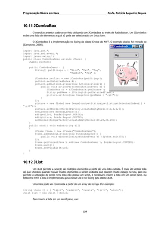 Programação Básica em Java Profa. Patrícia Augustin Jaques
104
10.11 JComboBox
O exercício anterior poderia ser feito utilizando um JComboBox ao invés de RadioButton. Um JComboBox
exibe uma lista de elementos a qual só pode ser selecionado um único item.
O JComboBox é a implementação no Swing da classe Choice do AWT. O exemplo abaixo foi retirado de
(Campione, 2000).
import java.awt.*;
import java.awt.event.*;
import javax.swing.*;
public class ComboBoxDemo extends JPanel {
JLabel picture;
public ComboBoxDemo() {
String[] petStrings = { "Bird", "Cat", "Dog",
"Rabbit", "Pig" };
JComboBox petList = new JComboBox(petStrings);
petList.setSelectedIndex(4);
petList.addActionListener(new ActionListener() {
public void actionPerformed(ActionEvent e) {
JComboBox cb = (JComboBox)e.getSource();
String petName = (String)cb.getSelectedItem();
picture.setIcon(new ImageIcon(petName + ".gif"));
}
});
picture = new JLabel(new ImageIcon(petStrings[petList.getSelectedIndex()] +
".gif"));
picture.setBorder(BorderFactory.createEmptyBorder(10,0,0,0));
setLayout(new BorderLayout());
add(petList, BorderLayout.NORTH);
add(picture, BorderLayout.SOUTH);
setBorder(BorderFactory.createEmptyBorder(20,20,20,20));
}
public static void main(String s[])
{
JFrame frame = new JFrame("ComboBoxDemo");
frame.addWindowListener(new WindowAdapter() {
public void windowClosing(WindowEvent e) {System.exit(0);}
});
frame.getContentPane().add(new ComboBoxDemo(), BorderLayout.CENTER);
frame.pack();
frame.setVisible(true);
}
}
10.12 JList
Um JList permite a seleção de múltiplos elementos a partir de uma lista exibida. É mais útil utilizar lista
do que Checkox quando houver muitos elementos a serem exibidos que ocupem muito espaço na tela, pois ela
permite a utilização de scroll. Uma lista não possui um scroll, é necessário inserir a lista em um scroll pane. Na
biblioteca AWT a lista é implementada pela classe List e no Swing pela classe JList.
Uma lista pode ser construída a partir de um array de strings. Por exemplo:
String itens [] = { “lápis”, “caderno”, “caneta”, “livro”, “aluno”};
JList list = new JList (itens);
Para inserir a lista em um scroll pane, use:
 
