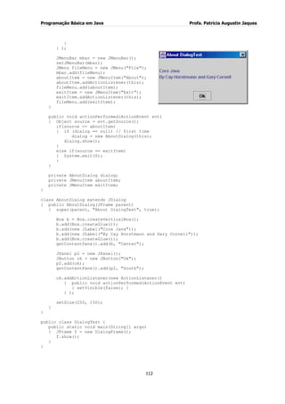 Programação Básica em Java Profa. Patrícia Augustin Jaques
112
}
} );
JMenuBar mbar = new JMenuBar();
setJMenuBar(mbar);
JMenu fileMenu = new JMenu("File");
mbar.add(fileMenu);
aboutItem = new JMenuItem("About");
aboutItem.addActionListener(this);
fileMenu.add(aboutItem);
exitItem = new JMenuItem("Exit");
exitItem.addActionListener(this);
fileMenu.add(exitItem);
}
public void actionPerformed(ActionEvent evt)
{ Object source = evt.getSource();
if(source == aboutItem)
{ if (dialog == null) // first time
dialog = new AboutDialog(this);
dialog.show();
}
else if(source == exitItem)
{ System.exit(0);
}
}
private AboutDialog dialog;
private JMenuItem aboutItem;
private JMenuItem exitItem;
}
class AboutDialog extends JDialog
{ public AboutDialog(JFrame parent)
{ super(parent, "About DialogTest", true);
Box b = Box.createVerticalBox();
b.add(Box.createGlue());
b.add(new JLabel("Core Java"));
b.add(new JLabel("By Cay Horstmann and Gary Cornell"));
b.add(Box.createGlue());
getContentPane().add(b, "Center");
JPanel p2 = new JPanel();
JButton ok = new JButton("Ok");
p2.add(ok);
getContentPane().add(p2, "South");
ok.addActionListener(new ActionListener()
{ public void actionPerformed(ActionEvent evt)
{ setVisible(false); }
} );
setSize(250, 150);
}
}
public class DialogTest {
public static void main(String[] args)
{ JFrame f = new DialogFrame();
f.show();
}
}
 