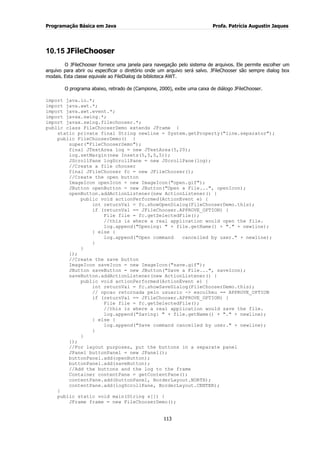 Programação Básica em Java Profa. Patrícia Augustin Jaques
113
10.15 JFileChooser
O JFileChooser fornece uma janela para navegação pelo sistema de arquivos. Ele permite escolher um
arquivo para abrir ou especificar o diretório onde um arquivo será salvo. JFileChooser são sempre dialog box
modais. Esta classe equivale ao FileDialog da biblioteca AWT.
O programa abaixo, retirado de (Campione, 2000), exibe uma caixa de diálogo JFileChooser.
import java.io.*;
import java.awt.*;
import java.awt.event.*;
import javax.swing.*;
import javax.swing.filechooser.*;
public class FileChooserDemo extends JFrame {
static private final String newline = System.getProperty("line.separator");
public FileChooserDemo() {
super("FileChooserDemo");
final JTextArea log = new JTextArea(5,20);
log.setMargin(new Insets(5,5,5,5));
JScrollPane logScrollPane = new JScrollPane(log);
//Create a file chooser
final JFileChooser fc = new JFileChooser();
//Create the open button
ImageIcon openIcon = new ImageIcon("open.gif");
JButton openButton = new JButton("Open a File...", openIcon);
openButton.addActionListener(new ActionListener() {
public void actionPerformed(ActionEvent e) {
int returnVal = fc.showOpenDialog(FileChooserDemo.this);
if (returnVal == JFileChooser.APPROVE_OPTION) {
File file = fc.getSelectedFile();
//this is where a real application would open the file.
log.append("Opening: " + file.getName() + "." + newline);
} else {
log.append("Open command cancelled by user." + newline);
}
}
});
//Create the save button
ImageIcon saveIcon = new ImageIcon("save.gif");
JButton saveButton = new JButton("Save a File...", saveIcon);
saveButton.addActionListener(new ActionListener() {
public void actionPerformed(ActionEvent e) {
int returnVal = fc.showSaveDialog(FileChooserDemo.this);
// opcao retornada pelo usuario -> escolheu == APPROVE_OPTION
if (returnVal == JFileChooser.APPROVE_OPTION) {
File file = fc.getSelectedFile();
//this is where a real application would save the file.
log.append("Saving: " + file.getName() + "." + newline);
} else {
log.append("Save command cancelled by user." + newline);
}
}
});
//For layout purposes, put the buttons in a separate panel
JPanel buttonPanel = new JPanel();
buttonPanel.add(openButton);
buttonPanel.add(saveButton);
//Add the buttons and the log to the frame
Container contentPane = getContentPane();
contentPane.add(buttonPanel, BorderLayout.NORTH);
contentPane.add(logScrollPane, BorderLayout.CENTER);
}
public static void main(String s[]) {
JFrame frame = new FileChooserDemo();
 