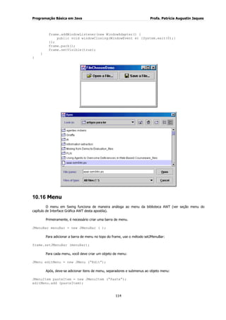 Programação Básica em Java Profa. Patrícia Augustin Jaques
114
frame.addWindowListener(new WindowAdapter() {
public void windowClosing(WindowEvent e) {System.exit(0);}
});
frame.pack();
frame.setVisible(true);
}
}
10.16 Menu
O menu em Swing funciona de maneira análoga ao menu da biblioteca AWT (ver seção menu do
capítulo de Interface Gráfica AWT desta apostila).
Primeiramente, é necessário criar uma barra de menu.
JMenuBar menuBar = new JMenuBar ( );
Para adicionar a barra de menu no topo do frame, use o método setJMenuBar:
frame.setJMenuBar (menuBar);
Para cada menu, você deve criar um objeto de menu:
JMenu editMenu = new JMenu (“Edit”);
Após, deve-se adicionar itens de menu, separadores e submenus ao objeto menu:
JMenuItem pasteItem = new JMenuItem (“Paste”);
editMenu.add (pasteItem);
 