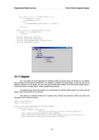 Programação Básica em Java Profa. Patrícia Augustin Jaques
117
for (int i = 0; i < items.length; i++)
{ if (items[i] == null)
m.addSeparator();
else
m.add(makeMenuItem(items[i], target));
}
return m;
}
public static void main(String[] args)
{ Frame f = new MenuTest();
f.show();
}
private JMenuItem saveItem;
private JMenuItem saveAsItem;
private JCheckBoxMenuItem readonlyItem;
private JPopupMenu popup;
}
10.17 JApplet
Se o seu applet irá conter elementos de interface gráfica do pacote swing, ele deverá ser um JApplet,
caso contrário não funcionará corretamente. Um JApplet é subclasse da classe Applet. O ciclo de vida de um
JApplet é análogo a de um Applet, por isso, não será revisado neste capítulo. Para informações básicas sobre o
funcionamento de um applet, veja a seção de Applet desta apostila.
Em applets swing, temos que adicionar os componentes de interface gráfica dentro do content pane do
applet, assim como fazemos em um JFrame.
Veja abaixo um exemplo simples de um applet swing, retirado de (Campione, 2000), que exibe uma
mensagem em um label no browser.
import javax.swing.*;
import java.awt.*;
public class HelloSwingApplet extends JApplet {
public void init() {
JLabel label = new JLabel(
"You are successfully running a Swing applet!");
label.setHorizontalAlignment(JLabel.CENTER);
label.setBorder(BorderFactory.createMatteBorder(1,1,2,2,Color.black));
getContentPane().add(label, BorderLayout.CENTER);
}
}
 