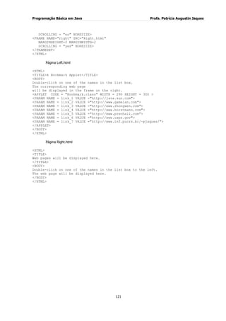 Programação Básica em Java Profa. Patrícia Augustin Jaques
121
SCROLLING = "no" NORESIZE>
<FRAME NAME="right" SRC="Right.html"
MARGINHEIGHT=2 MARGINWIDTH=2
SCROLLING = "yes" NORESIZE>
</FRAMESET>
</HTML>
Página Left.html
<HTML>
<TITLE>A Bookmark Applet</TITLE>
<BODY>
Double-click on one of the names in the list box.
The corresponding web page
will be displayed in the frame on the right.
<APPLET CODE = "Bookmark.class" WIDTH = 290 HEIGHT = 300 >
<PARAM NAME = link_1 VALUE ="http://java.sun.com">
<PARAM NAME = link_2 VALUE ="http://www.gamelan.com">
<PARAM NAME = link_3 VALUE ="http://www.zhongwen.com">
<PARAM NAME = link_4 VALUE ="http://www.horstmann.com">
<PARAM NAME = link_5 VALUE ="http://www.prenhall.com">
<PARAM NAME = link_6 VALUE ="http://www.usps.gov">
<PARAM NAME = link_7 VALUE ="http://www.inf.pucrs.br/~pjaques/">
</APPLET>
</BODY>
</HTML>
Página Right.html
<HTML>
<TITLE>
Web pages will be displayed here.
</TITLE>
<BODY>
Double-click on one of the names in the list box to the left.
The web page will be displayed here.
</BODY>
</HTML>
 