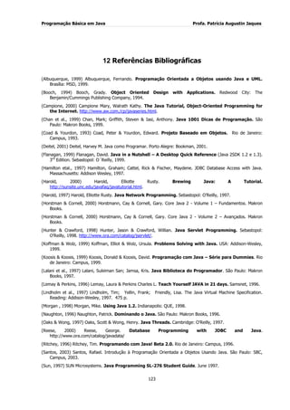 Programação Básica em Java Profa. Patrícia Augustin Jaques
123
12 Referências Bibliográficas
(Albuquerque, 1999) Albuquerque, Fernando. Programação Orientada a Objetos usando Java e UML.
Brasília: MSD, 1999.
(Booch, 1994) Booch, Grady. Object Oriented Design with Applications. Redwood City: The
Benjamin/Cummings Publishing Company, 1994.
(Campione, 2000) Campione Mary, Walrath Kathy. The Java Tutorial, Object-Oriented Programming for
the Internet. http://www.aw.com./cp/javaseries.html.
(Chan et al., 1999) Chan, Mark; Griffith, Steven & Iasi, Anthony. Java 1001 Dicas de Programação. São
Paulo: Makron Books, 1999.
(Coad & Yourdon, 1993) Coad, Peter & Yourdon, Edward. Projeto Baseado em Objetos. Rio de Janeiro:
Campus, 1993.
(Deitel, 2001) Deitel, Harvey M. Java como Programar. Porto Alegre: Bookman, 2001.
(Flanagan, 1999) Flanagan, David. Java in a Nutshell – A Desktop Quick Reference (Java 2SDK 1.2 e 1.3).
3rd
Edition. Sebastopol: O´Reilly, 1999.
(Hamilton etal., 1997) Hamilton, Graham; Cattel, Rick & Fischer, Maydene. JDBC Database Access with Java.
Massachusetts: Addison Wesley, 1997.
(Harold, 2000) Harold, Elliotte Rusty. Brewing Java: A Tutorial.
http://sunsite.unc.edu/javafaq/javatutorial.html.
(Harold, 1997) Harold, Elliotte Rusty. Java Network Programming. Sebastopol: O‟Reilly, 1997.
(Horstman & Cornell, 2000) Horstmann, Cay & Cornell, Gary. Core Java 2 - Volume 1 – Fundamentos. Makron
Books.
(Horstman & Cornell, 2000) Horstmann, Cay & Cornell, Gary. Core Java 2 - Volume 2 – Avançados. Makron
Books.
(Hunter & Crawford, 1998) Hunter, Jason & Crawford, Willian. Java Servlet Programming. Sebastopol:
O‟Reilly, 1998. http://www.ora.com/catalog/jservlet/.
(Koffman & Wolz, 1999) Koffman, Elliot & Wolz, Ursula. Problems Solving with Java. USA: Addison-Wesley,
1999.
(Koosis & Koosis, 1999) Koosis, Donald & Koosis, David. Programação com Java – Série para Dummies. Rio
de Janeiro: Campus, 1999.
(Lalani et al., 1997) Lalani, Suleiman San; Jamsa, Kris. Java Biblioteca do Programador. São Paulo: Makron
Books, 1997.
(Lemay & Perkins, 1996) Lemay, Laura & Perkins Charles L. Teach Yourself JAVA in 21 days. Samsnet, 1996.
(Lindholm et al., 1997) Lindholm, Tim; Yellin, Frank; Friendly, Lisa. The Java Virtual Machine Specification.
Reading: Addison-Wesley, 1997. 475 p.
(Morgan , 1998) Morgan, Mike. Using Java 1.2. Indianapolis: QUE, 1998.
(Naughton, 1996) Naughton, Patrick. Dominando o Java. São Paulo: Makron Books, 1996.
(Oaks & Wong, 1997) Oaks, Scott & Wong, Henry. Java Threads. Cambridge: O'Reilly, 1997.
(Reese, 2000) Reese, George. Database Programming with JDBC and Java.
http://www.ora.com/catalog/javadata/
(Ritchey, 1996) Ritchey, Tim. Programando com Java! Beta 2.0. Rio de Janeiro: Campus, 1996.
(Santos, 2003) Santos, Rafael. Introdução à Programação Orientada a Objetos Usando Java. São Paulo: SBC,
Campus, 2003.
(Sun, 1997) SUN Microsystems. Java Programming SL-276 Student Guide. June 1997.
 