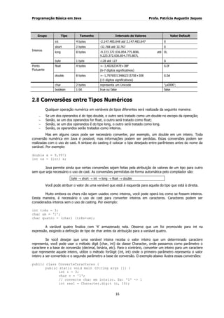 Programação Básica em Java Profa. Patrícia Augustin Jaques
16
Grupo Tipo Tamanho Intervalo de Valores Valor Default
Inteiros
int 4 bytes -2.147.483.648 até 2.147.483.647 0
short 2 bytes -32.768 até 32.767 0
long 8 bytes -9.223.372.036.854.775.808L até
9.223.372.036.854.775.807L
0L
byte 1 byte -128 até 127 0
Ponto
Flutuante
float 4 bytes +- 3,40282347E+38F
(6-7 dígitos significativos)
0.0f
double 8 bytes +- 1,79769313486231570E+308
(15 dígitos significativos)
0.0d
char 2 bytes representa um Unicode „u0000‟;
boolean 1 bit true ou false false
2.8 Conversões entre Tipos Numéricos
Qualquer operação numérica em variáveis de tipos diferentes será realizada da seguinte maneira:
Se um dos operandos é do tipo double, o outro será tratado como um double no escopo da operação;
Senão, se um dos operandos for float, o outro será tratado como float;
Senão, se um dos operandos é do tipo long, o outro será tratado como long.
Senão, os operandos serão tratados como inteiros.
Mas em alguns casos pode ser necessário converter, por exemplo, um double em um inteiro. Toda
conversão numérica em Java é possível, mas informações podem ser perdidas. Estas conversões podem ser
realizadas com o uso de cast. A sintaxe do casting é colocar o tipo desejado entre parênteses antes do nome da
variável. Por exemplo:
double x = 9,997;
int nx = (int) x;
Java permite ainda que certas conversões sejam feitas pela atribuição de valores de um tipo para outro
sem que seja necessário o uso de cast. As conversões permitidas de forma automática pelo compilador são:
byte short int long float double
Você pode atribuir o valor de uma variável que está à esquerda para aquela do tipo que está à direita.
Muito embora os chars não sejam usados como inteiros, você pode operá-los como se fossem inteiros.
Desta maneira, é necessário o uso de cast para converter inteiros em caracteres. Caracteres podem ser
considerados inteiros sem o uso de casting. Por exemplo:
int três = 3;
char um = „1‟;
char quatro = (char) (três+um);
A variável quatro finaliza com „4‟ armazenado nela. Observe que um foi promovido para int na
expressão, exigindo a definição de tipo de char antes da atribuição para a variável quatro.
Se você desejar que uma variável inteira receba o valor inteiro que um determinado caractere
representa, você pode usar o método digit (char, int) da classe Character, onde passamos como parâmetro o
caractere e a base de conversão (decimal, binária, etc). Para o contrário, converter um inteiro para um caractere
que represente aquele inteiro, utilize o método forDigit (int, int) onde o primeiro parâmetro representa o valor
inteiro a ser convertido e o segundo parâmetro a base de conversão. O exemplo abaixo ilustra essas conversões:
public class ConverteCaracteres {
public static void main (String args []) {
int i = 3;
char c = '1';
// converte char em inteiro. Ex: '1' -> 1
int res1 = Character.digit (c, 10);
 