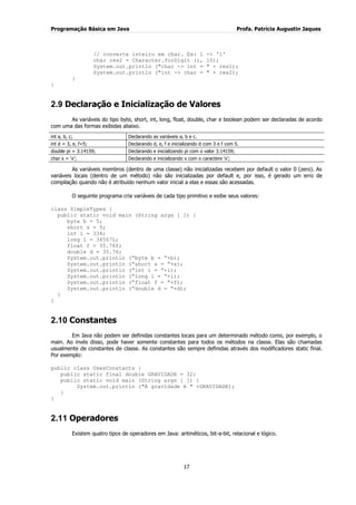 Programação Básica em Java Profa. Patrícia Augustin Jaques
17
// converte inteiro em char. Ex: 1 -> '1'
char res2 = Character.forDigit (i, 10);
System.out.println ("char -> int = " + res1);
System.out.println ("int -> char = " + res2);
}
}
2.9 Declaração e Inicialização de Valores
As variáveis do tipo byte, short, int, long, float, double, char e boolean podem ser declaradas de acordo
com uma das formas exibidas abaixo.
int a, b, c; Declarando as variáveis a, b e c.
int d = 3, e, f=5; Declarando d, e, f e inicializando d com 3 e f com 5.
double pi = 3.14159; Declarando e inicializando pi com o valor 3.14159;
char x = „x‟; Declarando e inicializando x com o caractere „x‟;
As variáveis membros (dentro de uma classe) não inicializadas recebem por default o valor 0 (zero). As
variáveis locais (dentro de um método) não são inicializadas por default e, por isso, é gerado um erro de
compilação quando não é atribuído nenhum valor inicial a elas e essas são acessadas.
O seguinte programa cria variáveis de cada tipo primitivo e exibe seus valores:
class SimpleTypes {
public static void main (String args [ ]) {
byte b = 5;
short s = 5;
int i = 334;
long l = 34567L;
float f = 35.76f;
double d = 35.76;
System.out.println (“byte b = “+b);
System.out.println (“short s = “+s);
System.out.println (“int i = “+i);
System.out.println (“long l = “+l);
System.out.println (“float f = “+f);
System.out.println (“double d = “+d);
}
}
2.10 Constantes
Em Java não podem ser definidas constantes locais para um determinado método como, por exemplo, o
main. Ao invés disso, pode haver somente constantes para todos os métodos na classe. Elas são chamadas
usualmente de constantes de classe. As constantes são sempre definidas através dos modificadores static final.
Por exemplo:
public class UsesConstants {
public static final double GRAVIDADE = 32;
public static void main (String args [ ]) {
System.out.println ("A gravidade é " +GRAVIDADE);
}
}
2.11 Operadores
Existem quatro tipos de operadores em Java: aritméticos, bit-a-bit, relacional e lógico.
 