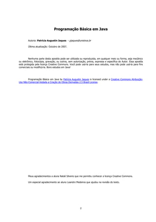 2
Programação Básica em Java
Autoria: Patrícia Augustin Jaques - pjaques@unisinos.br
Última atualização: Outubro de 2007.
Nenhuma parte desta apostila pode ser utilizada ou reproduzida, em qualquer meio ou forma, seja mecânico
ou eletrônico, fotocópia, gravação, ou outros, sem autorização, prévia, expressa e específica do Autor. Essa apostila
está protegida pela licença Creative Communs. Você pode usá-la para seus estudos, mas não pode usá-la para fins
comerciais ou modificá-la. Bons estudos em Java!
Programação Básica em Java by Patrícia Augustin Jaques is licensed under a Creative Commons Atribuição-
Uso Não-Comercial-Vedada a Criação de Obras Derivadas 2.5 Brasil License.
Meus agradecimentos a aluna Natali Silverio que me permitiu conhecer a licença Creative Commons.
Um especial agradecimento ao aluno Leandro Medeiros que ajudou na revisão do texto.
 
