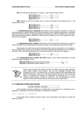 Programação Básica em Java Profa. Patrícia Augustin Jaques
20
OR: Se um dos bits dos operandos for 1 ele gera 1, caso contrário ele gera 0 (zero).
00101010 42
00001111 15
a | b 00101111 47
XOR: Combina os bits de tal maneira que se os bits dos operandos forem diferentes gera 1, caso
contrario gera 0 (zero).
a 00101010 42
b 00001111 15
a^b 00100101 37
<< (Deslocamento para a esquerda): Move todos os bits do operando à esquerda no número de
vezes especificado no segundo operando. Para cada bit deslocado, os bits à esquerda são perdidos e as posições
à direita preenchidas com zeros. A operação de deslocar à esquerda tem o efeito de multiplicar um número por 2
tantas vezes quanto for efetuado o deslocamento. Além disso, ao se deslocar um bit 1 para a posição mais alta, o
número torna-se negativo.
a 00000011 3
a<<1 00000110 6
>> (Deslocamento para a direita): Move todos os bits do operando da esquerda para a direita no
número de posições de bits especificados pelo operando da direita. Os bits deslocados para direita se perdem.
Esta operação tem o efeito de que cada bit deslocado divide o valor do operando em 2 sem considerar o
resto. Ao deslocar para a direita, os bits superiores (da extrema esquerda) são preenchidos com o conteúdo do
bit anterior. Isto é chamado de extensão de sinal e serve para preservar o sinal de números negativos.
a 00100011 35
a>>2 00001000 8
>>> Deslocamento para a direita sem sinal: Desloca n bits à direita preenchendo os campos
superiores (extrema esquerda) com zero.
A 11111111 11111111 11111111 11111111 -1
a>>>24 00000000 00000000 00000000 11111111 255
Todos os tipos de inteiros são inteiros com sinal. Isto significa que eles podem representar
tantos valores negativos como positivos. Java usa uma codificação conhecida como
complemento de dois, o que significa que os números negativos estão representados pela
inversão (mudança de 1‟s para 0‟s e vice-versa) de todos os bits de um valor, somando-se
depois 1 ao resultado. Por exemplo, 42 é 00101010 que invertendo os 0‟s e 1‟s fica
11010101, depois somando 1 resulta em 11010110 ou –42. Para decodificar um número
negativo em binário para decimal, primeiro inverta todos os bits e depois some 1.
2.11.5 Operador if-then-else ternário
expressão ? declaração1 : declaração2
Onde expressão é qualquer expressão que o resultado seja um valor boolean. Se o resultado for true, a
declaração 1 é executada e se for false a declaração 2 é executada. Por exemplo:
ratio = denom==0 ? 0 : num/denom;
Na expressão acima é avaliado se denom é igual a zero. Caso positivo ratio recebe zero, senão ratio
recebe num/denom.
 