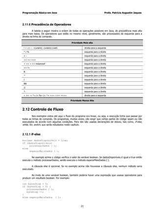 Programação Básica em Java Profa. Patrícia Augustin Jaques
21
2.11.6 Precedência de Operadores
A tabela a seguir mostra a ordem de todas as operações possíveis em Java, de precedência mais alta
para mais baixa. Os operadores que estão no mesmo nível, geralmente, são processados da esquerda para a
direita na linha de comando.
Prioridade Mais alta
! ~ ++ -- +(unário) –(unário) (cast) direita para a esquerda
* / % esquerda para a direita
+ - esquerda para a direita
<< >> >>> esquerda para a direita
< <= > >= instanceof esquerda para a direita
== != esquerda para a direita
& esquerda para a direita
^ esquerda para a direita
| esquerda para a direita
&& esquerda para a direita
|| esquerda para a direita
?: esquerda para a direita
= += -= *= /= %= |= ^= <<= >>= >>>= direita para a esquerda
Prioridade Menos Alta
2.12 Controle de Fluxo
Nos exemplos vistos até aqui o fluxo do programa era linear, ou seja, a execução tinha que passar por
todas as linhas de comando. Os programas, muitas vezes, vão exigir que certas partes do código sejam ou não
executados de acordo com algumas condições. Para isto são usadas declarações de desvio, tais como, if-else,
while, for, switch, que serão estudados neste capítulo.
2.12.1 if-else
boolean dadosDisponiveis = true;
if (dadosDisponiveis)
processarDados ( );
else
esperarMaisDados ( );
No exemplo acima o código verifica o valor da variável boolean. Se dadosDisponíveis é igual a true então
executa o método processarDados, senão executa o método esperarMaisDados ( ).
A cláusula else é opcional. Se no exemplo acima não houvesse a cláusula else, nenhum método seria
executado.
Ao invés de uma variável boolean, também poderia haver uma expressão que usasse operadores para
produzir um resultado boolean. Por exemplo:
int bytesDisp = 5;
if (bytesDisp > 0) {
processarDados ( );
byteDisp --;
}
else esperarMaisDados ( );
 