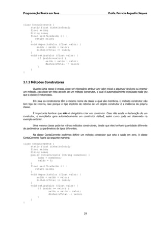Programação Básica em Java Profa. Patrícia Augustin Jaques
29
class ContaCorrente {
static float dinheiroTotal;
float saldo;
String nome;
float verificaSaldo ( ) {
return saldo;
}
void depositaValor (float valor) {
saldo = saldo + valor;
dinheiroTotal += valor;
}
void retiraValor (float valor) {
if (saldo>=valor) {
saldo = saldo – valor;
dinheiroTotal -= valor;
}
}
}
3.1.3 Métodos Construtores
Quando uma classe é criada, pode ser necessário atribuir um valor inicial a algumas variáveis ou chamar
um método. Isto pode ser feito através de um método construtor, o qual é automaticamente executado toda vez
que a classe é instanciada.
Em Java os construtores têm o mesmo nome da classe a qual são membros. O método construtor não
tem tipo de retorno, isso porque o tipo implícito de retorno de um objeto construtor é a instância da própria
classe.
É importante lembrar que não é obrigatório criar um construtor. Caso não exista a declaração de um
construtor, o compilador gera automaticamente um construtor default, assim como pode ser observado no
exemplo anterior.
Uma mesma classe pode ter vários métodos construtores, desde que eles tenham quantidade diferente
de parâmetros ou parâmetros de tipos diferentes.
Na classe ContaCorrente podemos definir um método construtor que seta o saldo em zero. A classe
ContaCorrente ficaria da seguinte maneira:
class ContaCorrente {
static float dinheiroTotal;
float saldo;
String nome;
public ContaCorrente (String nomeDono) {
nome = nomeDono;
saldo = 0;
}
float verificaSaldo ( ) {
return saldo;
}
void depositaValor (float valor) {
saldo = saldo + valor;
dinheiroTotal += valor;
}
void retiraValor (float valor) {
if (saldo >= valor) {
saldo = saldo – valor;
dinheiroTotal -= valor;
}
}
}
 