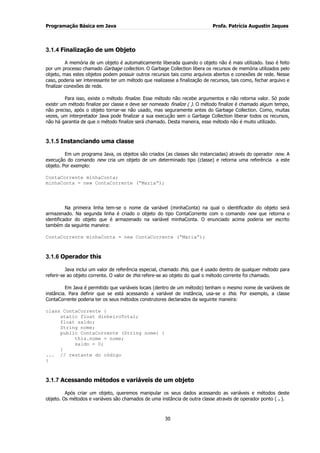 Programação Básica em Java Profa. Patrícia Augustin Jaques
30
3.1.4 Finalização de um Objeto
A memória de um objeto é automaticamente liberada quando o objeto não é mais utilizado. Isso é feito
por um processo chamado Garbage collection. O Garbage Collection libera os recursos de memória utilizados pelo
objeto, mas estes objetos podem possuir outros recursos tais como arquivos abertos e conexões de rede. Nesse
caso, poderia ser interessante ter um método que realizasse a finalização de recursos, tais como, fechar arquivo e
finalizar conexões de rede.
Para isso, existe o método finalize. Esse método não recebe argumentos e não retorna valor. Só pode
existir um método finalize por classe e deve ser nomeado finalize ( ). O método finalize é chamado algum tempo,
não preciso, após o objeto tornar-se não usado, mas seguramente antes do Garbage Collection. Como, muitas
vezes, um interpretador Java pode finalizar a sua execução sem o Garbage Collection liberar todos os recursos,
não há garantia de que o método finalize será chamado. Desta maneira, esse método não é muito utilizado.
3.1.5 Instanciando uma classe
Em um programa Java, os objetos são criados (as classes são instanciadas) através do operador new. A
execução do comando new cria um objeto de um determinado tipo (classe) e retorna uma referência a este
objeto. Por exemplo:
ContaCorrente minhaConta;
minhaConta = new ContaCorrente (“Maria”);
Na primeira linha tem-se o nome da variável (minhaConta) na qual o identificador do objeto será
armazenado. Na segunda linha é criado o objeto do tipo ContaCorrente com o comando new que retorna o
identificador do objeto que é armazenado na variável minhaConta. O enunciado acima poderia ser escrito
também da seguinte maneira:
ContaCorrente minhaConta = new ContaCorrente (“Maria”);
3.1.6 Operador this
Java inclui um valor de referência especial, chamado this, que é usado dentro de qualquer método para
referir-se ao objeto corrente. O valor de this refere-se ao objeto do qual o método corrente foi chamado.
Em Java é permitido que variáveis locais (dentro de um método) tenham o mesmo nome de variáveis de
instância. Para definir que se está acessando a variável de instância, usa-se o this. Por exemplo, a classe
ContaCorrente poderia ter os seus métodos construtores declarados da seguinte maneira:
class ContaCorrente {
static float dinheiroTotal;
float saldo;
String nome;
public ContaCorrente (String nome) {
this.nome = nome;
saldo = 0;
}
... // restante do código
}
3.1.7 Acessando métodos e variáveis de um objeto
Após criar um objeto, queremos manipular os seus dados acessando as variáveis e métodos deste
objeto. Os métodos e variáveis são chamados de uma instância de outra classe através de operador ponto ( . ).
 