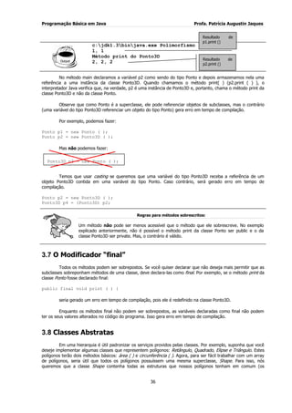 Programação Básica em Java Profa. Patrícia Augustin Jaques
36
c:jdk1.3binjava.exe Polimorfismo
1, 1
Método print do Ponto3D
2, 2, 2
No método main declaramos a variável p2 como sendo do tipo Ponto e depois armazenamos nela uma
referência a uma instância da classe Ponto3D. Quando chamamos o método print( ) (p2.print ( ) ), o
interpretador Java verifica que, na verdade, p2 é uma instância de Ponto3D e, portanto, chama o método print da
classe Ponto3D e não da classe Ponto.
Observe que como Ponto é a superclasse, ele pode referenciar objetos de subclasses, mas o contrário
(uma variável do tipo Ponto3D referenciar um objeto do tipo Ponto) gera erro em tempo de compilação.
Por exemplo, podemos fazer:
Ponto p1 = new Ponto ( );
Ponto p2 = new Ponto3D ( );
Mas não podemos fazer:
Temos que usar casting se queremos que uma variável do tipo Ponto3D receba a referência de um
objeto Ponto3D contida em uma variável do tipo Ponto. Caso contrário, será gerado erro em tempo de
compilação.
Ponto p2 = new Ponto3D ( );
Ponto3D p4 = (Ponto3D) p2;
Regras para métodos sobrescritos:
Um método não pode ser menos acessível que o método que ele sobrescreve. No exemplo
explicado anteriormente, não é possível o método print da classe Ponto ser public e o da
classe Ponto3D ser private. Mas, o contrário é válido.
3.7 O Modificador “final”
Todos os métodos podem ser sobrepostos. Se você quiser declarar que não deseja mais permitir que as
subclasses sobreponham métodos de uma classe, deve declara-las como final. Por exemplo, se o método print da
classe Ponto fosse declarado final:
public final void print ( ) {
seria gerado um erro em tempo de compilação, pois ele é redefinido na classe Ponto3D.
Enquanto os métodos final não podem ser sobrepostos, as variáveis declaradas como final não podem
ter os seus valores alterados no código do programa. Isso gera erro em tempo de compilação.
3.8 Classes Abstratas
Em uma hierarquia é útil padronizar os serviços providos pelas classes. Por exemplo, suponha que você
deseje implementar algumas classes que representem polígonos: Retângulo, Quadrado, Elipse e Triângulo. Estes
polígonos terão dois métodos básicos: área ( ) e circunferência ( ). Agora, para ser fácil trabalhar com um array
de polígonos, seria útil que todos os polígonos possuíssem uma mesma superclasse, Shape. Para isso, nós
queremos que a classe Shape contenha todas as estruturas que nossos polígonos tenham em comum (os
Ponto3D p3 = new Ponto ( );
Resultado de
p1.print ()
Resultado de
p2.print ()
 