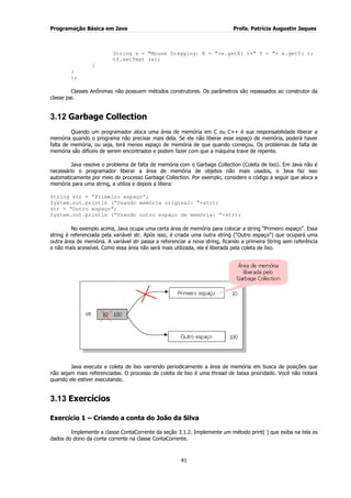 Programação Básica em Java Profa. Patrícia Augustin Jaques
41
String s = "Mouse Dragging: X = "+e.getX( )+" Y = "+ e.getY( );
tf.setText (s);
}
}
);
Classes Anônimas não possuem métodos construtores. Os parâmetros são repassados ao construtor da
classe pai.
3.12 Garbage Collection
Quando um programador aloca uma área de memória em C ou C++ é sua responsabilidade liberar a
memória quando o programa não precisar mais dela. Se ele não liberar esse espaço de memória, poderá haver
falta de memória, ou seja, terá menos espaço de memória de que quando começou. Os problemas de falta de
memória são difíceis de serem encontrados e podem fazer com que a máquina trave de repente.
Java resolve o problema de falta de memória com o Garbage Collection (Coleta de lixo). Em Java não é
necessário o programador liberar a área de memória de objetos não mais usados, o Java faz isso
automaticamente por meio do processo Garbage Collection. Por exemplo, considere o código a seguir que aloca a
memória para uma string, a utiliza e depois a libera:
String str = “Primeiro espaço”;
System.out.println (“Usando memória original: “+str);
str = “Outro espaço”;
System.out.println (“Usando outro espaço de memória: “+str);
No exemplo acima, Java ocupa uma certa área de memória para colocar a string “Primeiro espaço”. Essa
string é referenciada pela variável str. Após isso, é criada uma outra string (“Outro espaço”) que ocupará uma
outra área de memória. A variável str passa a referenciar a nova string, ficando a primeira String sem referência
e não mais acessível. Como essa área não será mais utilizada, ela é liberada pela coleta de lixo.
Java executa a coleta de lixo varrendo periodicamente a área de memória em busca de posições que
não sejam mais referenciadas. O processo de coleta de lixo é uma thread de baixa prioridade. Você não notará
quando ele estiver executando.
3.13 Exercícios
Exercício 1 – Criando a conta do João da Silva
Implemente a classe ContaCorrente da seção 3.1.2. Implemente um método print( ) que exiba na tela os
dados do dono da conta corrente na classe ContaCorrente.
 