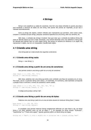 Programação Básica em Java Profa. Patrícia Augustin Jaques
44
4 Strings
String é uma seqüência ou cadeia de caracteres. Java tem uma classe embutida no pacote java.lang a
qual encapsula a estrutura de dados de uma string. Este pacote não precisa ser importado, já que isso é
realizado automaticamente.
Como as strings são objetos, existem métodos para manipulá-las que permitem, entre outras coisas,
comparar o conteúdo de duas strings, pesquisar caracteres específicos de uma string, obter seu tamanho, etc.
Além disso, o conteúdo das strings é imutável. Isso quer dizer que o conteúdo da instância String não
pode ser alterado depois que ela é criada. Entretanto, uma variável declarada como uma referência a String pode
ser alterada para apontar para um outro objeto String. Isto porque as variáveis de referência a um objeto não
representam o objeto, mas sim um manipulador (handle) deste objeto.
4.1 Criando uma string
Uma string pode ser criada através dos seguintes construtores:
4.1.1 Criando uma string vazia:
String s = new String ( );
4.1.2 Criando uma string a partir de um array de caracteres:
Java permite construir uma string a partir de um array de caracteres:
char chars [ ] = {„a‟, „b‟, „c‟};
String s = new String (chars);
Além disso, podemos criar uma string que tenha como conteúdo uma faixa de caracteres de um array.
Para tanto, usa-se o construtor String (char chars[ ], int startIndex, int numChars), onde startIndex corresponde
a posição inicial e numChars o número de caracteres a serem usados.
char chars [ ] = { „a‟, „b‟, „c‟, „d‟, „e‟, „f‟ };
String s = new String (chars, 2, 3);
O código acima produz a string “cde”.
4.1.3 Criando uma String a partir de um array de bytes:
Podemos criar uma string a partir de um array de bytes através do construtor String (byte [ ] bytes).
byte bytes [ ] = {65, 66, 67};
String s = new String (bytes);
O compilador Java permite instanciar Strings simplesmente definindo um valor literal a ela. Um literal
String é um texto arbitrário entre um par de aspas (“ ”). Os exemplos de string incluem “Oi,Mundo!”,
“duasnlinhas” ou “”Texto entre aspas”” quando queremos definir um literal string com aspas.
String str = “abc”; // cria o objeto str e inicaliza com o literal string “abc”
 