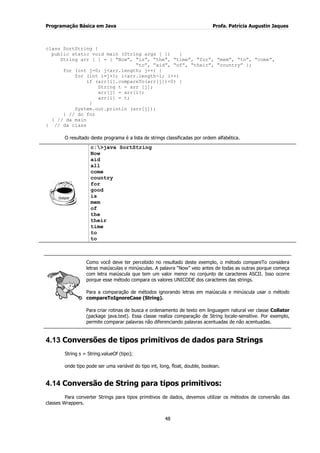 Programação Básica em Java Profa. Patrícia Augustin Jaques
48
class SortString {
public static void main (String args [ ]) {
String arr [ ] = { “Now”, “is”, “the”, “time”, “for”, “mem”, “to”, “come”,
“to”, “aid”, “of”, “their”, “country” };
for (int j=0; j<arr.length; j++) {
for (int i=j+1; i<arr.length-1; i++)
if (arr[i].compareTo(arr[j])<0) {
String t = arr [j];
arr[j] = arr[i];
arr[i] = t;
}
System.out.println (arr[j]);
} // do for
} // da main
} // da class
O resultado deste programa é a lista de strings classificadas por ordem alfabética.
c:>java SortString
Now
aid
all
come
country
for
good
is
mem
of
the
their
time
to
to
Como você deve ter percebido no resultado deste exemplo, o método compareTo considera
letras maiúsculas e minúsculas. A palavra “Now” veio antes de todas as outras porque começa
com letra maiúscula que tem um valor menor no conjunto de caracteres ASCII. Isso ocorre
porque esse método compara os valores UNICODE dos caracteres das strings.
Para a comparação de métodos ignorando letras em maiúscula e minúscula usar o método
compareToIgnoreCase (String).
Para criar rotinas de busca e ordenamento de texto em linguagem natural ver classe Collator
(package java.text). Essa classe realiza comparação de String locale-sensitive. Por exemplo,
permite comparar palavras não diferenciando palavras acentuadas de não acentuadas.
4.13 Conversões de tipos primitivos de dados para Strings
String s = String.valueOf (tipo);
onde tipo pode ser uma variável do tipo int, long, float, double, boolean.
4.14 Conversão de String para tipos primitivos:
Para converter Strings para tipos primitivos de dados, devemos utilizar os métodos de conversão das
classes Wrappers.
 