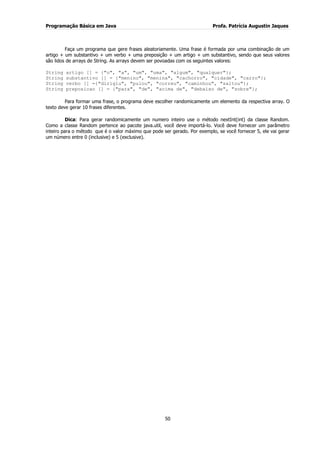 Programação Básica em Java Profa. Patrícia Augustin Jaques
50
Faça um programa que gere frases aleatoriamente. Uma frase é formada por uma combinação de um
artigo + um substantivo + um verbo + uma preposição + um artigo + um substantivo, sendo que seus valores
são lidos de arrays de String. As arrays devem ser povoadas com os seguintes valores:
String artigo [] = {"o", "a", "um", "uma", "algum", "qualquer"};
String substantivo [] = {"menino", "menina", "cachorro", "cidade", "carro"};
String verbo [] ={"dirigiu", "pulou", "correu", "caminhou", "saltou"};
String preposicao [] = {"para", "de", "acima de", "debaixo de", "sobre"};
Para formar uma frase, o programa deve escolher randomicamente um elemento da respectiva array. O
texto deve gerar 10 frases diferentes.
Dica: Para gerar randomicamente um numero inteiro use o método nextInt(int) da classe Random.
Como a classe Random pertence ao pacote java.util, você deve importá-lo. Você deve fornecer um parâmetro
inteiro para o método que é o valor máximo que pode ser gerado. Por exemplo, se você fornecer 5, ele vai gerar
um número entre 0 (inclusive) e 5 (exclusive).
 