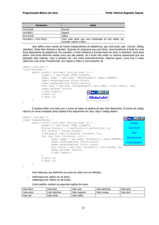 Programação Básica em Java Profa. Patrícia Augustin Jaques
72
Parâmetro Estilo
Font.PLAIN Normal
Font.BOLD Negrito
Font.ITALIC Itálico
Font.BOLD + Font.ITALIC Você pode ainda usar uma combinação de dois estilos, por
exemplo, negrito e itálico.
Java define cinco nomes de fontes independentes de plataforma, que você pode usar: Courier, Dialog,
Helvetica, Times New Romam e Symbol. Quando um programa usa uma fonte, Java transforma a fonte em uma
fonte dependente de plataforma. Por exemplo, a fonte Helvetica é transformada em Arial no Windows. Você pode
definir uma fonte diferente destas cinco que são padrão. Se a fonte não existir no sistema operacional que sua
aplicação está rodando, Java a substitui por uma outra automaticamente. Vejamos agora, como fica o nosso
Label com uma fonte TimesRomam, em negrito e itálico e com tamanho 18.
import java.awt.*;
class FontDemo {
public static void main (String args []) {
Frame f = new Frame ("Meu Frame");
Label label = new Label ("MinhaLabel", Label.CENTER);
label.setForeground (Color.blue);
label.setBackground (Color.white);
Font font = new Font ("TimesRoman", Font.BOLD + Font.ITALIC, 18);
label.setFont (font);
f.add (label);
f.pack ();
f.show ();
}
}
É possível obter uma lista com o nome de todos os objetos do tipo Font disponíveis. O trecho do código
retorna um array composto pelos objetos Font disponíveis em Java. Veja o código abaixo:
import java.awt.*;
class TodasAsFontes {
public static void main (String args []) {
Frame f = new Frame ("Meu Frame");
String fontes[] = f.getToolkit().getFontList ();
int nroFont = fontes.length;
f.setLayout (new GridLayout (nroFont, 1));
for (int i=0; i<nroFont; i++) {
Label label = new Label (fontes[i], Label.CENTER);
label.setForeground (Color.blue);
label.setBackground (Color.cyan);
Font fonte = new Font (fontes[i], Font.PLAIN, 12);
label.setFont (fonte);
f.add (label);
}
f.pack ();
f.show ();
}
}
Você observou que definimos as cores do Label com os métodos:
setForeground: define cor do texto;
setBackground: define cor de fundo.
Como padrão, existem as seguintes opções de cores:
Color.black Color.blue Color.cyan Color.darkGray Color.gray
Color.green Color.lightGray Color.magenta Color.orange Color.pink
Color.red Color.white Color.yellow
 