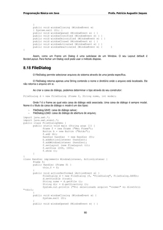 Programação Básica em Java Profa. Patrícia Augustin Jaques
80
}
public void windowClosing (WindowEvent e)
{ System.exit (0); }
public void windowOpened (WindowEvent e) { }
public void windowIconified (WindowEvent e) { }
public void windowDeiconified (WindowEvent e) { }
public void windowClosed (WindowEvent e) { }
public void windowActivated (WindowEvent e) { }
public void windowDeactivated (WindowEvent e) { }
}
Assim, como um Frame um Dialog é uma subclasse de um Window. O seu Layout default é
BorderLayout. Para fechar um Dialog você pode usar o método dispose.
8.18 FileDialog
O FileDialog permite selecionar arquivos do sistema através de uma janela específica.
O FileDialog retorna apenas uma String contendo o nome e diretório onde o arquivo está localizado. Ele
não retorna o arquivo em si.
Ao criar a caixa de diálogo, podemos determinar o tipo através do seu construtor:
FileDialog d = new FileDialog (Frame f, String nome, int mode);
Onde f é o frame ao qual esta caixa de diálogo está associada. Uma caixa de diálogo é sempre modal.
Nome é o título da caixa de diálogo e mode é um dos tipos:
FileDialog.SAVE: caixa de diálogo salvar;
FileDialog.LOAD: caixa de diálogo de abertura de arquivo;
import java.awt.*;
import java.awt.event.*;
public class FileDialogDemo {
public static void main (String args []) {
Frame f = new Frame ("Meu Frame");
Button b = new Button ("Botão");
f.add (b);
Handler handler = new Handler (f);
b.addActionListener (handler);
f.addWindowListener (handler);
f.setLayout (new FlowLayout ());
f.setSize (200, 100);
f.show ();
}
}
class Handler implements WindowListener, ActionListener {
Frame f;
public Handler (Frame f) {
this.f = f;
}
public void actionPerformed (ActionEvent e) {
FileDialog d = new FileDialog (f, "FileDialog", FileDialog.SAVE);
d.setVisible (true);
String nome = d.getFile ();
String dir = d.getDirectory ();
System.out.println ("Foi selecionado arquivo "+nome+" no diretório
"+dir);
}
public void windowClosing (WindowEvent e) {
System.exit (0);
}
public void windowOpened (WindowEvent e) { }
 
