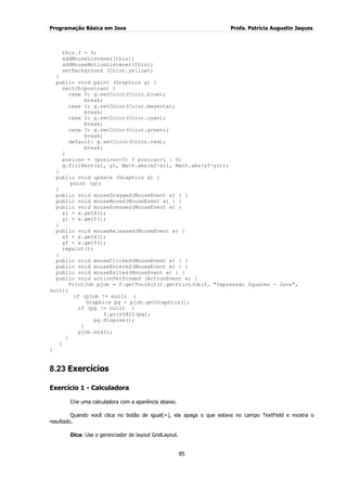 Programação Básica em Java Profa. Patrícia Augustin Jaques
85
this.f = f;
addMouseListener(this);
addMouseMotionListener(this);
setBackground (Color.yellow);
}
public void paint (Graphics g) {
switch(posicao) {
case 0: g.setColor(Color.blue);
break;
case 1: g.setColor(Color.magenta);
break;
case 2: g.setColor(Color.cyan);
break;
case 3: g.setColor(Color.green);
break;
default: g.setColor(Color.red);
break;
}
posicao = (posicao<5) ? posicao+1 : 0;
g.fillRect(xi, yi, Math.abs(xf-xi), Math.abs(yf-yi));
}
public void update (Graphics g) {
paint (g);
}
public void mouseDragged(MouseEvent e) { }
public void mouseMoved(MouseEvent e) { }
public void mousePressed(MouseEvent e) {
xi = e.getX();
yi = e.getY();
}
public void mouseReleased(MouseEvent e) {
xf = e.getX();
yf = e.getY();
repaint();
}
public void mouseClicked(MouseEvent e) { }
public void mouseEntered(MouseEvent e) { }
public void mouseExited(MouseEvent e) { }
public void actionPerformed (ActionEvent e) {
PrintJob pjob = f.getToolkit().getPrintJob(f, "Impressão Squares - Java",
null);
if (pjob != null) {
Graphics pg = pjob.getGraphics();
if (pg != null) {
f.printAll(pg);
pg.dispose();
}
pjob.end();
}
}
}
8.23 Exercícios
Exercício 1 - Calculadora
Crie uma calculadora com a aparência abaixo.
Quando você clica no botão de igual(=), ela apaga o que estava no campo TextField e mostra o
resultado.
Dica: Use o gerenciador de layout GridLayout.
 