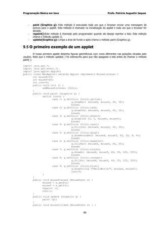 Programação Básica em Java Profa. Patrícia Augustin Jaques
89
paint (Graphics g): Este método é executado toda vez que o browser enviar uma mensagem de
pintura para o applet. Este método é chamado na inicialização do applet e toda vez que o browser for
ativado.
repaint():Este método é chamado pelo programador quando ele deseja repintar a tela. Este método
chama o método update ().
update(Graphics g): Limpa a área de fundo e após chama o método paint (Graphics g);
9.5 O primeiro exemplo de um applet
O nosso primeiro applet desenha figuras geométricas com cores diferentes nas posições clicadas pelo
usuário. Note que o método update( ) foi sobrescrito para que não apagasse a tela antes de chamar o método
paint( ).
import java.awt.*;
import java.awt.event.*;
import java.applet.Applet;
public class MeuApplet1 extends Applet implements MouseListener {
int mouseX=25;
int mouseY=25;
int cont=0;
public void init () {
addMouseListener (this);
}
public void paint (Graphics g) {
switch (cont) {
case 1: g.setColor (Color.yellow);
g.drawRect (mouseX, mouseY, 40, 30);
break;
case 2: g.setColor (Color.red);
g.drawOval (mouseX, mouseY, 40, 30);
break;
case 3: g.setColor (Color.green);
g.drawLine (0, 0, mouseX, mouseY);
break;
case 4: g.setColor (Color.cyan);
g.fillOval (mouseX, mouseY, 40, 30);
break;
case 5: g.setColor (Color.gray);
g.drawRoundRect (mouseX, mouseY, 40, 30, 8, 8);
break;
case 6: g.setColor (Color.magenta);
g.fillRect (mouseX, mouseY, 40, 30);
break;
case 7: g.setColor (Color.black);
g.drawArc (mouseX, mouseY, 40, 30, 120, 300);
break;
case 8: g.setColor (Color.orange);
g.fillArc (mouseX, mouseY, 40, 30, 120, 300);
break;
case 9: g.setColor (Color.blue);
g.drawString ("HelloWorld!", mouseX, mouseY);
cont=0;
}
}
public void mousePressed (MouseEvent e) {
mouseX = e.getX();
mouseY = e.getY();
repaint ();
cont++;
}
public void update (Graphics g) {
paint (g);
}
public void mouseClicked (MouseEvent e) { }
 
