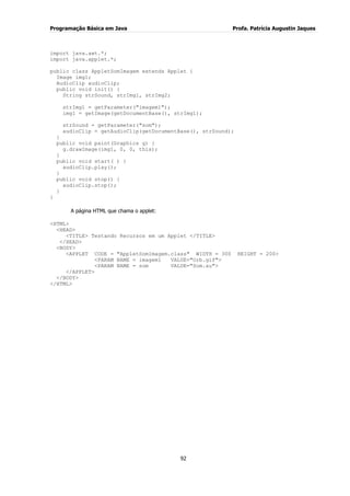 Programação Básica em Java Profa. Patrícia Augustin Jaques
92
import java.awt.*;
import java.applet.*;
public class AppletSomImagem extends Applet {
Image img1;
AudioClip audioClip;
public void init() {
String strSound, strImg1, strImg2;
strImg1 = getParameter("imagem1");
img1 = getImage(getDocumentBase(), strImg1);
strSound = getParameter("som");
audioClip = getAudioClip(getDocumentBase(), strSound);
}
public void paint(Graphics g) {
g.drawImage(img1, 0, 0, this);
}
public void start( ) {
audioClip.play();
}
public void stop() {
audioClip.stop();
}
}
A página HTML que chama o applet:
<HTML>
<HEAD>
<TITLE> Testando Recursos em um Applet </TITLE>
</HEAD>
<BODY>
<APPLET CODE = "AppletSomImagem.class" WIDTH = 300 HEIGHT = 200>
<PARAM NAME = imagem1 VALUE="Orb.gif">
<PARAM NAME = som VALUE="Som.au">
</APPLET>
</BODY>
</HTML>
 