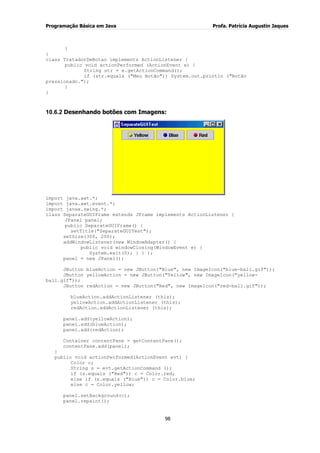 Programação Básica em Java Profa. Patrícia Augustin Jaques
98
}
}
class TratadorDeBotao implements ActionListener {
public void actionPerformed (ActionEvent e) {
String str = e.getActionCommand();
if (str.equals ("Meu Botão")) System.out.println ("Botão
pressionado.");
}
}
10.6.2 Desenhando botões com Imagens:
import java.awt.*;
import java.awt.event.*;
import javax.swing.*;
class SeparateGUIFrame extends JFrame implements ActionListener {
JPanel panel;
public SeparateGUIFrame() {
setTitle("SeparateGUITest");
setSize(300, 200);
addWindowListener(new WindowAdapter() {
public void windowClosing(WindowEvent e) {
System.exit(0); } } );
panel = new JPanel();
JButton blueAction = new JButton("Blue", new ImageIcon("blue-ball.gif"));
JButton yellowAction = new JButton("Yellow", new ImageIcon("yellow-
ball.gif"));
JButton redAction = new JButton("Red", new ImageIcon("red-ball.gif"));
blueAction.addActionListener (this);
yellowAction.addActionListener (this);
redAction.addActionListener (this);
panel.add(yellowAction);
panel.add(blueAction);
panel.add(redAction);
Container contentPane = getContentPane();
contentPane.add(panel);
}
public void actionPerformed(ActionEvent evt) {
Color c;
String s = evt.getActionCommand ();
if (s.equals ("Red")) c = Color.red;
else if (s.equals ("Blue")) c = Color.blue;
else c = Color.yellow;
panel.setBackground(c);
panel.repaint();
 
