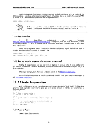Programação Básica em Java Profa. Patrícia Augustin Jaques 
10 
A partir desta versão é necessário apenas configurar a variável de ambiente PATH. A localização das bibliotecas Java é encontrada automaticamente pela Máquina Virtual Java através do diretório fornecido no PATH. A variável PATH é definida no arquivo autoexec.bat da seguinte maneira: PATH=%PATH%;c:jdk1.3bin 
Se for necessário utilizar uma outra biblioteca além das bibliotecas padrões fornecidas com o Java2 SDK (por exemplo, servlets), é necessário que você a defina no CLASSPATH. 
1.2.5 Outras opções 
A IBM disponibiliza gratuitamente na sua homepage http://oss.software.ibm.com/developerworks/projects/jikes o compilador Java IBM Jikes. Atualmente, o Jikes encontra-se na versão 1.21. Você vai observar que ele é bem mais rápido que o compilador javac da SUN. Vale a pena experimentar! Para o Jikes é importante definir a variável de ambiente classpath no arquivo autoexec.bat, além de copiar o jikes para o diretório bin onde foi instalado o jdk: PATH=%PATH%; c:jdk1.3bin set CLASSPATH=.;c:jdk1.3jrelibrt.jar 
1.2.6 Que ferramenta uso para criar os meus programas? 
O código do programa Java que você criar pode ser digitado em qualquer editor de texto padrão como, por exemplo, o WordPad e o NotePad. Atualmente, existem alguns editores de texto específicos para criação de programas Java. 
O Kawa, por exemplo, é um shareware e pode ser copiado do site http://www.allaire.com/. 
Um outro bom editor que pode ser encontrado na versão freeware é o JCreator. Ele pode ser copiado do site http://www.jcreator.com. 
1.3 O Primeiro Programa Java 
Neste capítulo vamos escrever, compilar e executar o tradicional aplicativo “Hello World”. O código deste programa será explicado posteriormente para que você possa começar a entender os fundamentos da programação Java. 1. /* Meu programa Java */ 2. public class HelloWorld 3. { 4. public static void main (String args[ ]) 5. { 6. System.out.println (“Hello, World!”); 7. } // da rotina main 8. } // da class 
1.3.1 Passo a Passo 
Linha 2: public class HelloWorld  