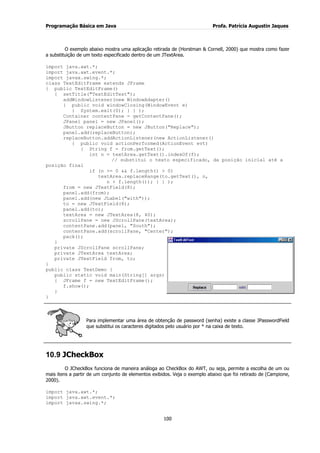 Programação Básica em Java Profa. Patrícia Augustin Jaques 
100 
O exemplo abaixo mostra uma aplicação retirada de (Horstman & Cornell, 2000) que mostra como fazer a substituição de um texto especificado dentro de um JTextArea. import java.awt.*; import java.awt.event.*; import javax.swing.*; class TextEditFrame extends JFrame { public TextEditFrame() { setTitle("TextEditTest"); addWindowListener(new WindowAdapter() { public void windowClosing(WindowEvent e) { System.exit(0); } } ); Container contentPane = getContentPane(); JPanel panel = new JPanel(); JButton replaceButton = new JButton("Replace"); panel.add(replaceButton); replaceButton.addActionListener(new ActionListener() { public void actionPerformed(ActionEvent evt) { String f = from.getText(); int n = textArea.getText().indexOf(f); // substitui o texto especificado, da posição inicial até a posição final if (n >= 0 && f.length() > 0) textArea.replaceRange(to.getText(), n, n + f.length()); } } ); from = new JTextField(8); panel.add(from); panel.add(new JLabel("with")); to = new JTextField(8); panel.add(to); textArea = new JTextArea(8, 40); scrollPane = new JScrollPane(textArea); contentPane.add(panel, "South"); contentPane.add(scrollPane, "Center"); 
pack(); } private JScrollPane scrollPane; private JTextArea textArea; private JTextField from, to; } public class TextDemo { public static void main(String[] args) { JFrame f = new TextEditFrame(); f.show(); } } 
Para implementar uma área de obtenção de password (senha) existe a classe JPasswordField que substitui os caracteres digitados pelo usuário por * na caixa de texto. 
10.9 JCheckBox 
O JCheckBox funciona de maneira análoga ao CheckBox do AWT, ou seja, permite a escolha de um ou mais itens a partir de um conjunto de elementos exibidos. Veja o exemplo abaixo que foi retirado de (Campione, 2000). import java.awt.*; import java.awt.event.*; import javax.swing.*;  