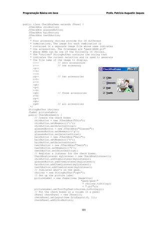 Programação Básica em Java Profa. Patrícia Augustin Jaques 
101 
public class CheckBoxDemo extends JPanel { JCheckBox chinButton; JCheckBox glassesButton; JCheckBox hairButton; JCheckBox teethButton; /* * Four accessory choices provide for 16 different * combinations. The image for each combination is * contained in a separate image file whose name indicates * the accessories. The filenames are "geek-XXXX.gif" * where XXXX can be one of the following 16 choices. * The "choices" StringBuffer contains the string that * indicates the current selection and is used to generate * the file name of the image to display. ---- // zero accessories 
c--- // one accessory -g-- --h- ---t cg-- // two accessories c-h- c--t -gh- -g-t --ht -ght // three accessories c-ht cg-t cgh- cght // all accessories */ StringBuffer choices; JLabel pictureLabel; public CheckBoxDemo() { // Create the check boxes chinButton = new JCheckBox("Chin"); chinButton.setMnemonic('c'); chinButton.setSelected(true); glassesButton = new JCheckBox("Glasses"); glassesButton.setMnemonic('g'); glassesButton.setSelected(true); hairButton = new JCheckBox("Hair"); hairButton.setMnemonic('h'); hairButton.setSelected(true); teethButton = new JCheckBox("Teeth"); teethButton.setMnemonic('t'); teethButton.setSelected(true); // Register a listener for the check boxes. CheckBoxListener myListener = new CheckBoxListener(); chinButton.addItemListener(myListener); glassesButton.addItemListener(myListener); hairButton.addItemListener(myListener); teethButton.addItemListener(myListener); // Indicates what's on the geek. choices = new StringBuffer("cght"); // Set up the picture label pictureLabel = new JLabel(new ImageIcon( "geek/geek-" + choices.toString() + ".gif")); pictureLabel.setToolTipText(choices.toString()); // Put the check boxes in a column in a panel JPanel checkPanel = new JPanel(); checkPanel.setLayout(new GridLayout(0, 1)); checkPanel.add(chinButton);  
