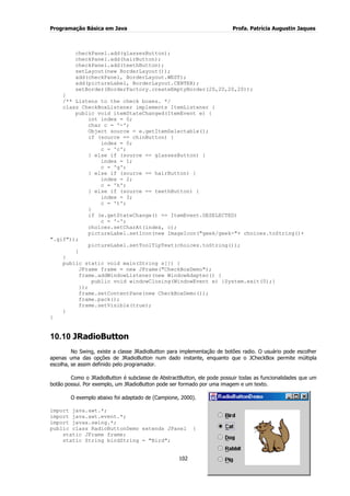 Programação Básica em Java Profa. Patrícia Augustin Jaques 
102 
checkPanel.add(glassesButton); checkPanel.add(hairButton); checkPanel.add(teethButton); setLayout(new BorderLayout()); add(checkPanel, BorderLayout.WEST); add(pictureLabel, BorderLayout.CENTER); setBorder(BorderFactory.createEmptyBorder(20,20,20,20)); } /** Listens to the check boxes. */ class CheckBoxListener implements ItemListener { public void itemStateChanged(ItemEvent e) { int index = 0; char c = '-'; Object source = e.getItemSelectable(); if (source == chinButton) { index = 0; c = 'c'; } else if (source == glassesButton) { index = 1; c = 'g'; } else if (source == hairButton) { index = 2; c = 'h'; } else if (source == teethButton) { index = 3; c = 't'; } if (e.getStateChange() == ItemEvent.DESELECTED) c = '-'; choices.setCharAt(index, c); pictureLabel.setIcon(new ImageIcon("geek/geek-"+ choices.toString()+ ".gif")); pictureLabel.setToolTipText(choices.toString()); } } public static void main(String s[]) { JFrame frame = new JFrame("CheckBoxDemo"); frame.addWindowListener(new WindowAdapter() { public void windowClosing(WindowEvent e) {System.exit(0);} }); frame.setContentPane(new CheckBoxDemo()); frame.pack(); frame.setVisible(true); } } 
10.10 JRadioButton 
No Swing, existe a classe JRadioButton para implementação de botões radio. O usuário pode escolher apenas uma das opções de JRadioButton num dado instante, enquanto que o JCheckBox permite múltipla escolha, se assim definido pelo programador. Como o JRadioButton é subclasse de AbstractButton, ele pode possuir todas as funcionalidades que um botão possui. Por exemplo, um JRadioButton pode ser formado por uma imagem e um texto. 
O exemplo abaixo foi adaptado de (Campione, 2000). import java.awt.*; import java.awt.event.*; import javax.swing.*; public class RadioButtonDemo extends JPanel { static JFrame frame; static String birdString = "Bird";  