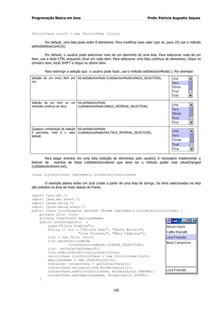 Programação Básica em Java Profa. Patrícia Augustin Jaques 
105 
JScrollPane scroll = new JScrollPane (list); Por default, uma lista pode exibir 8 elementos. Para modificar esse valor (por ex. para 10) use o método setVisibleRowCont(10). Por default, o usuário pode selecionar mais de um elemento de uma lista. Para selecionar mais de um item, use a tecla CTRL enquanto clicar em cada item. Para selecionar uma lista contínua de elementos, clique no primeiro item, tecle SHIFT e clique no último item. Para restringir a seleção que o usuário pode fazer, use o método setSelectionMode( ). Por exemplo: 
Seleção de um único item por vez 
list.setSelectionMode (ListSelectionModel.SINGLE_SELECTION); 
Seleção de um item ou um intervalo contínuo de itens 
list.setSelectionMode (ListSelectionModel.SINGLE_INTERVAL_SELECTION); 
Qualquer combinação de seleção é permitida. Este é o valor default. 
list.setSelectionMode (ListSelectionModel.MULTIPLE_INTERVAL_SELECTION); 
Para pegar eventos em uma lista (seleção de elementos pelo usuário) é necessário implementar o listener de eventos de listas ListSelectionListener que deve ter o método public void valueChanged (ListSelectionEvent evt). class ListaListener implements ListSelectionListener O exemplo abaixo exibe um JList criado a partir de uma lista de strings. Os itens selecionados na lista são exibidos na área de texto abaixo do frame. import java.awt.*; import java.awt.event.*; import javax.swing.*; import javax.swing.event.*; public class ListaSimples extends JFrame implements ListSelectionListener { private JList list; 
private JtextField employeeName; public ListaSimples() { super("Lista Simples"); String [] str = {"Alison Huml", "Kathy Walrath", "Lisa Friendly", "Mary Campione"}; list = new JList (str); list.setSelectionMode (ListSelectionModel.SINGLE_SELECTION); list. setSelectedIndex(0); list.addListSelectionListener(this); JscrollPane listScrollPane = new JScrollPane(list); employeeName = new JTextField(10); Container contentPane = getContentPane(); contentPane.setLayout(new BorderLayout()); contentPane.add(listScrollPane, BorderLayout.CENTER); contentPane.add(employeeName, BorderLayout.SOUTH); }  