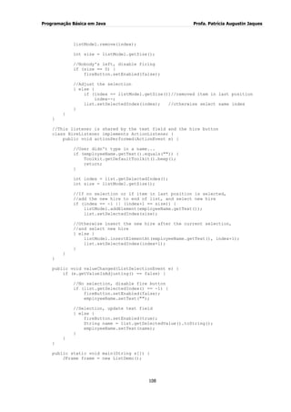 Programação Básica em Java Profa. Patrícia Augustin Jaques 
108 
listModel.remove(index); int size = listModel.getSize(); //Nobody's left, disable firing if (size == 0) { fireButton.setEnabled(false); //Adjust the selection } else { if (index == listModel.getSize())//removed item in last position index--; list.setSelectedIndex(index); //otherwise select same index } } } //This listener is shared by the text field and the hire button class HireListener implements ActionListener { public void actionPerformed(ActionEvent e) { //User didn't type in a name... if (employeeName.getText().equals("")) { Toolkit.getDefaultToolkit().beep(); return; } int index = list.getSelectedIndex(); int size = listModel.getSize(); //If no selection or if item in last position is selected, //add the new hire to end of list, and select new hire if (index == -1 || (index+1 == size)) { listModel.addElement(employeeName.getText()); list.setSelectedIndex(size); //Otherwise insert the new hire after the current selection, //and select new hire } else { listModel.insertElementAt(employeeName.getText(), index+1); list.setSelectedIndex(index+1); } } } public void valueChanged(ListSelectionEvent e) { if (e.getValueIsAdjusting() == false) { //No selection, disable fire button if (list.getSelectedIndex() == -1) { fireButton.setEnabled(false); employeeName.setText(""); //Selection, update text field } else { fireButton.setEnabled(true); String name = list.getSelectedValue().toString(); employeeName.setText(name); } } } public static void main(String s[]) { JFrame frame = new ListDemo();  
