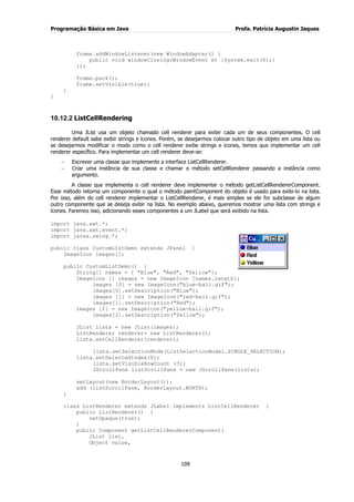 Programação Básica em Java Profa. Patrícia Augustin Jaques 
109 
frame.addWindowListener(new WindowAdapter() { public void windowClosing(WindowEvent e) {System.exit(0);} }); frame.pack(); frame.setVisible(true); } } 
10.12.2 ListCellRendering 
Uma JList usa um objeto chamado cell renderer para exibir cada um de seus componentes. O cell renderer default sabe exibir strings e ícones. Porém, se desejarmos colocar outro tipo de objeto em uma lista ou se desejarmos modificar o modo como o cell renderer exibe strings e ícones, temos que implementar um cell renderer específico. Para implementar um cell renderer deve-se: Escrever uma classe que implemente a interface ListCellRenderer. Criar uma instância de sua classe e chamar o método setCellRenderer passando a instância como argumento. 
A classe que implementa o cell renderer deve implementar o método getListCellRendererComponent. Esse método retorna um componente o qual o método paintComponent do objeto é usado para exibi-lo na lista. Por isso, além do cell renderer implementar o ListCellRenderer, é mais simples se ele for subclasse de algum outro componente que se deseja exibir na lista. No exemplo abaixo, queremos mostrar uma lista com strings e ícones. Faremos isso, adicionando esses componentes a um JLabel que será exibido na lista. import java.awt.*; 
import java.awt.event.*; import javax.swing.*; public class CustomListDemo extends JPanel { ImageIcon images[]; public CustomListDemo() { String[] names = { "Blue", "Red", "Yellow"}; ImageIcon [] images = new ImageIcon [names.length]; images [0] = new ImageIcon("blue-ball.gif"); images[0].setDescription("Blue"); images [1] = new ImageIcon("red-ball.gif"); images[1].setDescription("Red"); images [2] = new ImageIcon("yellow-ball.gif"); images[2].setDescription("Yellow"); JList lista = new JList(images); ListRenderer renderer= new ListRenderer(); lista.setCellRenderer(renderer); lista.setSelectionMode(ListSelectionModel.SINGLE_SELECTION); lista.setSelectedIndex(0); lista.setVisibleRowCount (3); JScrollPane listScrollPane = new JScrollPane(lista); setLayout(new BorderLayout()); add (listScrollPane, BorderLayout.NORTH); } class ListRenderer extends JLabel implements ListCellRenderer { public ListRenderer() { setOpaque(true); } public Component getListCellRendererComponent( JList list, Object value,  