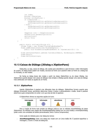 Programação Básica em Java Profa. Patrícia Augustin Jaques 
110 
int index, boolean isSelected, boolean cellHasFocus) { if (isSelected) { setBackground(list.getSelectionBackground()); setForeground(list.getSelectionForeground()); } else { setBackground(list.getBackground()); setForeground(list.getForeground()); } ImageIcon icon = (ImageIcon)value; setText(icon.getDescription()); setIcon(icon); return this; } } public static void main(String s[]) { JFrame frame = new JFrame("CustomComboBoxDemo"); frame.addWindowListener(new WindowAdapter() { public void windowClosing(WindowEvent e) {System.exit(0);} }); frame.getContentPane().add(new CustomListDemo(), BorderLayout.CENTER); frame.pack(); frame.setVisible(true); } } 
10.13 Caixas de Diálogo (JDialog e JOptionPane) 
Dialog Box, ou seja, caixas de diálogo, são usadas para advertência e para fornecer e obter informações do usuário. As dialog boxes podem ser modais, escravas do frame (só é possível voltar ao frame se a dialog box for fechada), ou não modais. No Swing as dialog boxes são criadas a partir da classe JOptionPane ou da classe JDialog. Use JOptionPane quando desejar criar caixas de diálogos mais simples e JDialog quando desejar uma caixa de diálogo mais sofisticada com todas as opções de um frame. 
10.13.1 JOptionPane 
Usando JOptionPane é possível criar diferentes tipos de diálogos. JOptionPane fornece suporte para diálogos fornecendo ícones, permitindo determinar títulos e textos e personalizando o botão. Ainda é possível determinar quais componentes irá conter e em que área da tela irá aparecer. O JOptionPane oferece as seguintes opções de ícone: 
interrogação 
informação 
advertência 
erro 
Para a criação de forma mais simples de diálogos pode-se usar os métodos showXXXDialog da classe JOptionPane. Os métodos mais usados são showMessageDialog (dialog com um único botão) e showOptionDialog (pode conter uma variedade de botões personalizados, texto e outros componentes). Como opção de métodos para criar dialog box temos: showMessageDialog: Exibe uma dialog box modal com um único botão OK. É possível especificar a mensagem, o ícone e o título da dialog box.  