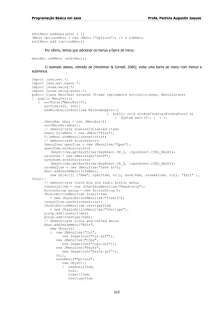 Programação Básica em Java Profa. Patrícia Augustin Jaques 
115 
editMenu.addSeparator ( ); JMenu optionsMenu = new JMenu (“Options”); // a submenu editMenu.add (optionMenu); Por último, temos que adicionar os menus a barra de menu: menuBar.addMenu (editMenu); O exemplo abaixo, retirado de (Horstman & Cornell, 2000), exibe uma barra de menu com menus e submenus. import java.awt.*; import java.awt.event.*; import javax.swing.*; import javax.swing.event.*; public class MenuTest extends JFrame implements ActionListener, MenuListener { public MenuTest() { setTitle("MenuTest"); setSize(400, 300); addWindowListener(new WindowAdapter() { public void windowClosing(WindowEvent e) { System.exit(0); } } ); JmenuBar mbar = new JMenuBar(); setJMenuBar(mbar); // demonstrate enabled/disabled items Jmenu fileMenu = new JMenu("File"); fileMenu.addMenuListener(this); // demonstrate accelerators JmenuItem openItem = new JMenuItem("Open"); openItem.setAccelerator (KeyStroke.getKeyStroke(KeyEvent.VK_O, InputEvent.CTRL_MASK)); saveItem = new JMenuItem("Save"); saveItem.setAccelerator (KeyStroke.getKeyStroke(KeyEvent.VK_S, InputEvent.CTRL_MASK)); saveAsItem = new JMenuItem("Save As"); mbar.add(makeMenu(fileMenu, new Object[] {"New", openItem, null, saveItem, saveAsItem, null, "Exit" }, this)); // demonstrate check box and radio button menus readonlyItem = new JCheckBoxMenuItem("Read-only"); ButtonGroup group = new ButtonGroup(); JRadioButtonMenuItem insertItem = new JRadioButtonMenuItem("Insert"); insertItem.setSelected(true); JRadioButtonMenuItem overtypeItem = new JRadioButtonMenuItem("Overtype"); group.add(insertItem); group.add(overtypeItem); // demonstrate icons and nested menus mbar.add(makeMenu("Edit", new Object[] { new JMenuItem("Cut", new ImageIcon("cut.gif")), new JMenuItem("Copy", new ImageIcon("copy.gif")), new JMenuItem("Paste", new ImageIcon("paste.gif")), null, makeMenu("Options", new Object[] { readonlyItem, null, insertItem, overtypeItem  