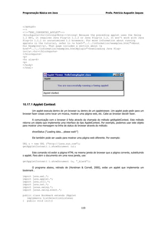 Programação Básica em Java Profa. Patrícia Augustin Jaques 
119 
</APPLET> --> <!--"END_CONVERTED_APPLET"--> <blockquote><hr><strong>Note:</strong> Because the preceding applet uses the Swing 1.1 API, it requires Java Plug-in 1.1.2 or Java Plug-in 1.2. It won't work with Java Plug-in 1.1.1 or uncustomized 1.1 browsers. For more information about running applets in the tutorial, refer to <a href="../../information/examples.html">About Our Examples</a>. That page includes a section about <a href="../../information/examples.html#plugin">Downloading Java Plug- in</a>.<hr></blockquote> </blockquote> <p> <hr size=4> <p> </body> </html> 
10.17.1 Applet Context 
Um applet executa dentro de um browser ou dentro de um appletviewer. Um applet pode pedir para um browser fazer coisas como tocar um música, mostrar uma página web, etc. Cabe ao browser decidir fazer. A comunicação com o browser é feita através da chamada do método getAppletContext. Este método retorna um objeto que implementa uma interface do tipo AppletContext. Por exemplo, podemos usar este objeto para mostrar uma mensagem na linha de status do browser através do método: showStatus (“Loading data... please wait!”) Ele também pode ser usado para mostrar uma página web diferente. Por exemplo: 
URL u = new URL (“http://java.sun.com”); getAppletContext( ).showDocument (u); Este comando irá exibir a página HTML na mesma janela de browser que a página corrente, substituindo o applet. Para abrir o documento em uma nova janela, use: getAppletContext( ).showDocument (u, “_blank”); O programa abaixo, retirado de (Horstman & Cornell, 2000), exibe um applet que implementa um bookmark . import java.awt.*; import java.applet.*; import java.util.*; import java.net.*; import javax.swing.*; import javax.swing.event.*; public class Bookmark extends JApplet implements ListSelectionListener { public void init()  