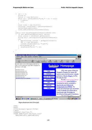 Programação Básica em Java Profa. Patrícia Augustin Jaques 
120 
{ int i = 1; String s; Vector v = new Vector(); while ((s = getParameter("link_" + i)) != null) { v.add(s); i++; } JList links = new JList(v); Container contentPane = getContentPane(); contentPane.add(links); links.addListSelectionListener(this); } public void valueChanged(ListSelectionEvent evt) { if (evt.getValueIsAdjusting()) return; JList source = (JList)evt.getSource(); String arg = (String)source.getSelectedValue(); try { AppletContext context = getAppletContext(); URL u = new URL(arg); context.showDocument(u, "right"); } catch(Exception e) { showStatus("Error " + e); } } } Página Bookmark.html (Principal) <HTML> <HEAD> <TITLE>Bookmark Applet</TITLE> </HEAD> <FRAMESET COLS="320,*"> <FRAME NAME="left" SRC="Left.html" MARGINHEIGHT=2 MARGINWIDTH=2  