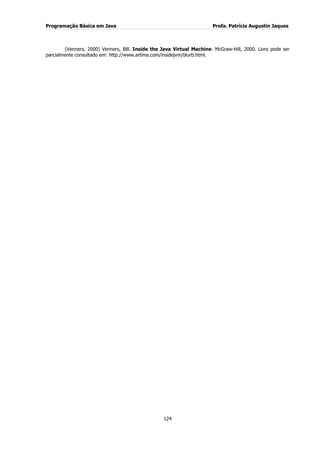 Programação Básica em Java Profa. Patrícia Augustin Jaques 
124 
(Venners, 2000) Venners, Bill. Inside the Java Virtual Machine. McGraw-Hill, 2000. Livro pode ser parcialmente consultado em: http://www.artima.com/insidejvm/blurb.html. 