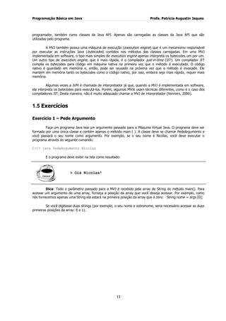 Programação Básica em Java Profa. Patrícia Augustin Jaques 
13 
programador, também como classes da Java API. Apenas são carregadas as classes da Java API que são utilizadas pelo programa. A MVJ também possui uma máquina de execução (execution engine) que é um mecanismo responsável por executar as instruções Java (bytecodes) contidos nos métodos das classes carregadas. Em uma MVJ implementada em software, o tipo mais simples de execution engine apenas interpreta os bytecodes um por um. Um outro tipo de execution engine, que é mais rápida, é o compilador just-in-time (JIT). Um compilador JIT compila os bytecodes para código em máquina nativa na primeira vez que o método é executado. O código nativo é guardado em memória e, então, pode ser reusado na próxima vez que o método é invocado. Ele mantém em memória tanto os bytecodes como o código nativo, por isso, embora seja mais rápido, requer mais memória. Algumas vezes a JVM é chamada de interpretador já que, quando a MVJ é implementada em software, ela interpreta os bytecodes para executá-los. Porém, algumas MVJs usam técnicas diferentes, como é o caso dos compiladores JIT. Desta maneira, não é muito adequado chamar a MVJ de interpretador (Venners, 2000). 
1.5 Exercícios 
Exercício 1 – Pede Argumento Faça um programa Java leia um argumento passado para a Máquina Virtual Java. O programa deve ser formado por uma única classe e contém apenas o método main ( ). A classe deve se chamar PedeArgumento e você passará o seu nome como argumento. Por exemplo, se o seu nome é Nicolas, você deve executar o programa através do seguinte comando: C:/> java PedeArgumento Nicolas E o programa deve exibir na tela como resultado: 
> Olá Nicolas! 
Dica: Todo o parâmetro passado para a MVJ é recebido pela array de String do método main(). Para acessar um argumento de uma array, forneça a posição da array que você deseja acessar. Por exemplo, como nós fornecemos apenas uma String ela estará na primeira posição da array que é zero: String nome = args [0]; Se você digitasse duas strings (por exemplo, o seu nome e sobrenome, seria necessário acessar as duas primeiras posições da array: 0 e 1).  