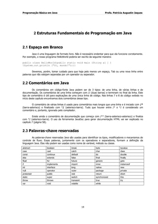Programação Básica em Java Profa. Patrícia Augustin Jaques 
14 
2 Estruturas Fundamentais de Programação em Java 
2.1 Espaço em Branco 
Java é uma linguagem de formato livre. Não é necessário endentar para que ela funcione corretamente. Por exemplo, o nosso programa HelloWorld poderia ser escrito da seguinte maneira: public class HelloWorld{public static void main (String a[ ] ) {System.out.println (“Oi, mundo!”);}} Devemos, porém, tomar cuidado para que haja pelo menos um espaço, Tab ou uma nova linha entre palavras que não estejam separadas por um operador ou separador. 
2.2 Comentários em Java 
Os comentários em código-fonte Java podem ser de 3 tipos: de uma linha, de várias linhas e de documentação. Os comentários de uma linha começam com // (duas barras) e terminam no final da linha. Este tipo de comentário é útil para explicações de uma única linha de código. Nas linhas 7 e 8 do código exibido no início deste capítulo encontramos dois comentários desse tipo. O comentário de várias linhas é usado para comentários mais longos que uma linha e é iniciado com /* (barra-asterisco) e finalizado com */ (asterisco-barra). Tudo que houver entre /* e */ é considerado um comentário e, portanto, ignorado pelo compilador. 
Existe ainda o comentário de documentação que começa com /** (barra-asterisco-asterisco) e finaliza com */ (asterisco-barra). O uso da ferramenta JavaDoc para gerar documentação HTML vai ser explicado no capítulo 7 (página 58). 
2.3 Palavras-chave reservadas 
As palavras-chave reservadas Java são usadas para identificar os tipos, modificadores e mecanismos de controle de fluxo. Essas palavras, juntamente com os operadores e separadores, formam a definição da linguagem Java. Elas não podem ser usadas como nome de variável, método ou classe. 
abstract 
boolean 
break 
byte 
byvalue 
case 
cast 
catch 
char 
class 
const 
continue 
default 
do 
double 
else 
extends 
false 
final 
finally 
float 
for 
future 
generic 
goto 
if 
implements 
import 
inner 
instanceof 
int 
interface 
long 
native 
new 
null 
operator 
outer 
package 
private 
protected 
public 
rest 
return 
short 
static 
super 
switch 
synchronized 
this 
throw 
throws 
transient 
true 
try 
var 
void 
volatile 
while 
 