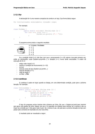 Programação Básica em Java Profa. Patrícia Augustin Jaques 
24 
2.12.5 for 
A declaração for é uma maneira compacta de construir um laço. Sua forma básica segue: for (inicialização; encerramento; iteração) corpo; Por exemplo: class ForDemo { public static void main (String args []) { for (int i=1; i<=5; i++) { System.out.println ("i = "+i); } } } O programa acima produz o seguinte resultado: 
c:>java ForDemo i = 1 i = 2 i = 3 i = 4 I = 5 
Se a condição inicial (i=1) não fizer com que o encerramento (i<=10) retorne true pela primeira vez, então as declarações corpo (System.out.println...) e iteração (i++) nunca serão executadas. A ordem de execução do for é: atribui valor inicial (i=1) verifica a condição de encerramento (i<=10) se true executa corpo do laço (System.out.println...) executa iteração (i++) volta ao passo 2 se false fim 
2.12.6 continue 
O continue é usado em laços quando se deseja, em uma determinada condição, pular para a próxima iteração. Por exemplo: class ContinueDemo { public static void main (String args []) { for (int i=0; i<10; i++) { System.out.print (i + ""); if (i%2 == 0) continue; System.out.println (""); } } } O laço do programa acima imprime dois números por linha. Ele usa o System.out.print para imprimir sem gerar uma quebra de linha. Depois, ele usa o % (operador de módulo) para verificar se o número é par ou ímpar (se a divisão por 2 não gerar resto é par). Se o número é par, ele pula para a próxima iteração do laço sem passar pelo comando de impressão de uma nova linha. O resultado pode ser visualizado a seguir:  